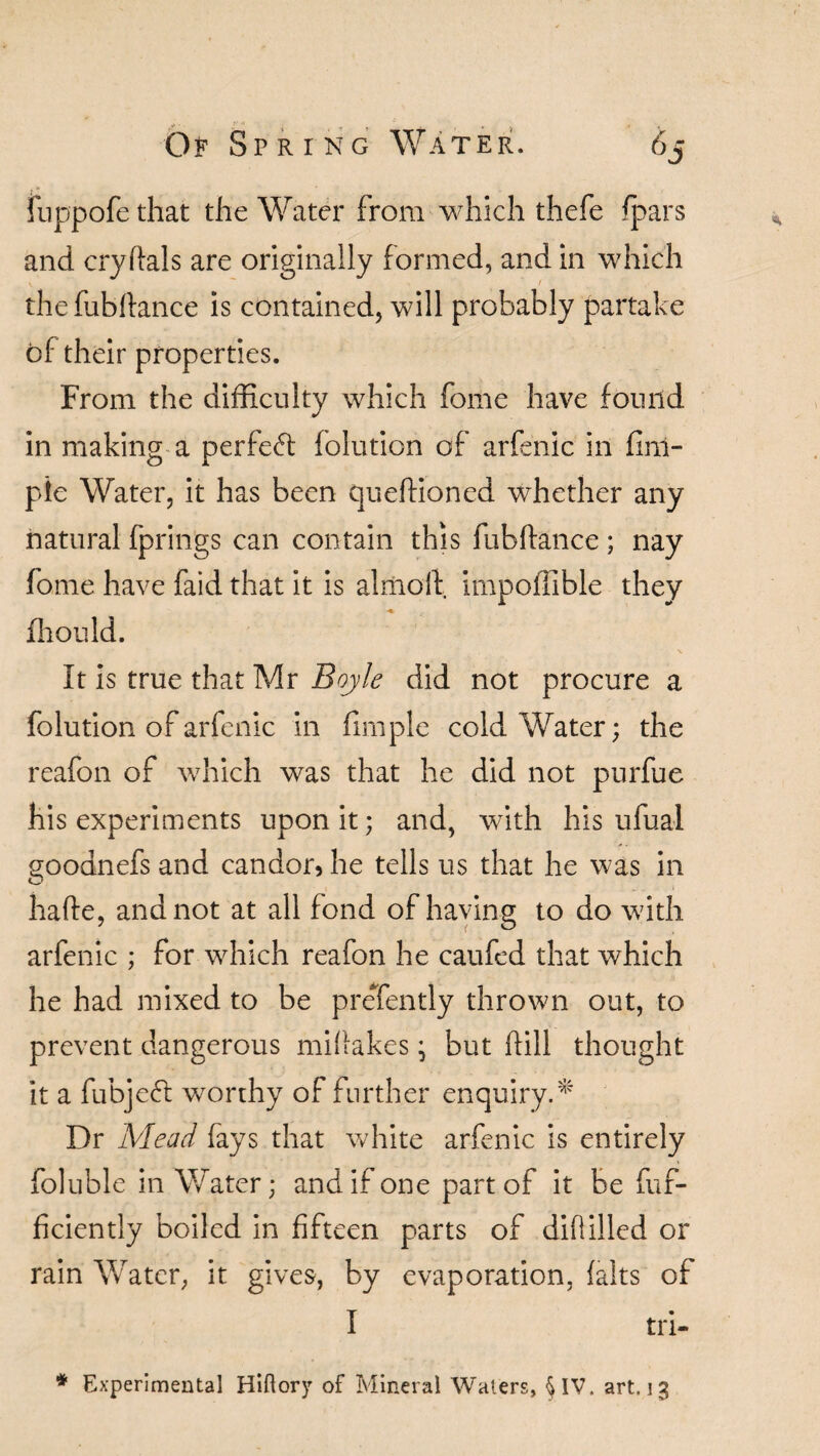 fuppofe that the Water from which thefe /pars and cryftals are originally formed, and in which thefubftance is contained, will probably partake of their properties. From the difficulty which fome have found in making a perfect folution of arfenic in finl- pie Water, it has been queffioned whether any natural fprings can contain this fubftance ; nay fome have faid that it is almolf impoffible they -*• fhould. It is true that Mr Boyle did not procure a folution of arfenic in fimple cold Water; the reafon of which was that he did not purfue his experiments upon it; and, with his ufual goodnefs and candor* he tells us that he was in hafte, and not at all fond of having to do with arfenic ; for which reafon he caufed that which he had mixed to be preTently thrown out, to prevent dangerous miftakes j but hill thought it a fubjeft worthy of further enquiry.* Dr Mead fays that white arfenic is entirely foluble in Water; and if one part of it be fuf- fkiently boiled in fifteen parts of diflilled or rain Water, it gives, by evaporation, (alts of I tri-