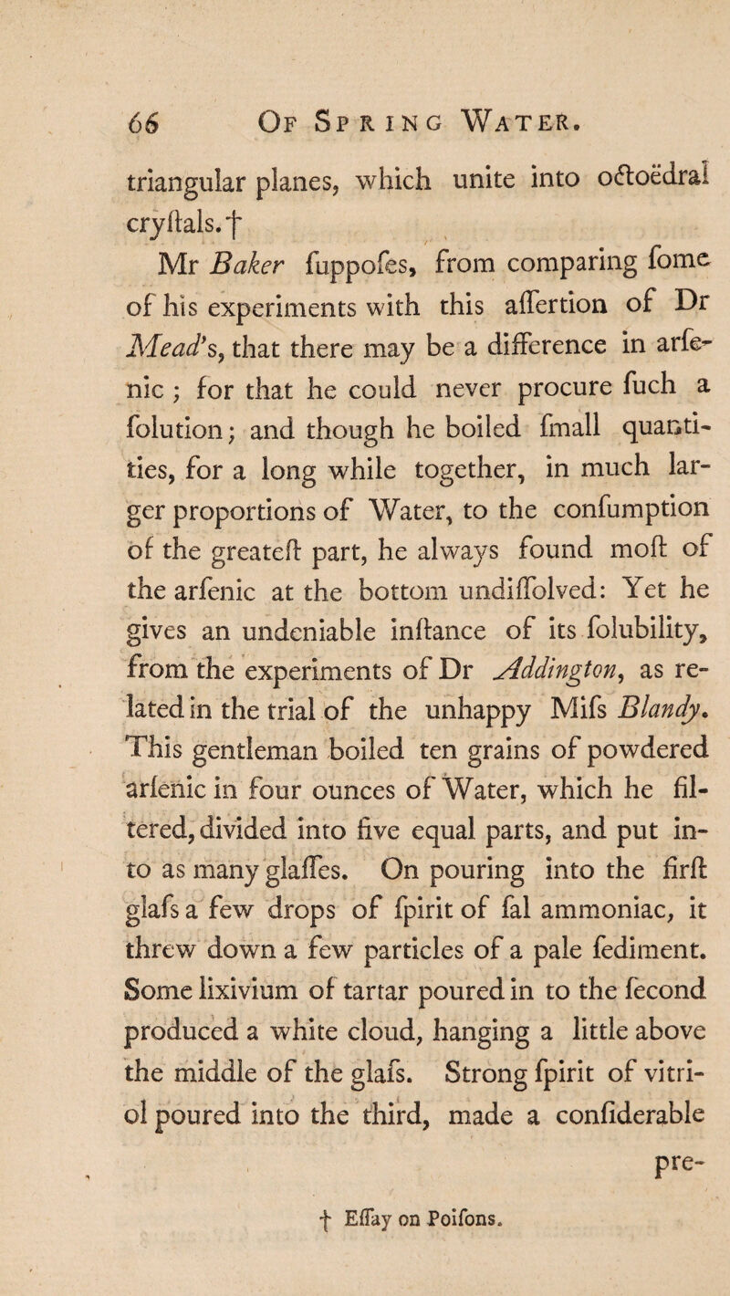 triangular planes, which unite into oftoedrai cryfials.f Mr Baker fuppofes, from comparing fomo of his experiments with this affertion of Dr Mead's, that there may be a difference in arfe^ nic ; for that he could never procure fuch a folution; and though he boiled fmall quanti¬ ties, for a long while together, in much lar¬ ger proportions of Water, to the confumption of the greateft part, he always found moft of the arfenic at the bottom undiffolved: Yet he gives an undeniable inftance of its folubility, from the experiments of Dr Mddington, as re¬ lated in the trial of the unhappy Mifs Blandy. This gentleman boiled ten grains of powdered arfenic in four ounces of Water, which he fil¬ tered, divided into five equal parts, and put in¬ to as many glades. On pouring into the firft glafs a few drops of fpirit of fal ammoniac, it threw down a few particles of a pale fediment. Some lixivium of tartar poured in to the fecond produced a white cloud, hanging a little above the middle of the glafs. Strong fpirit of vitri¬ ol poured into the third, made a confiderable pre- f Eflay on Poifons.