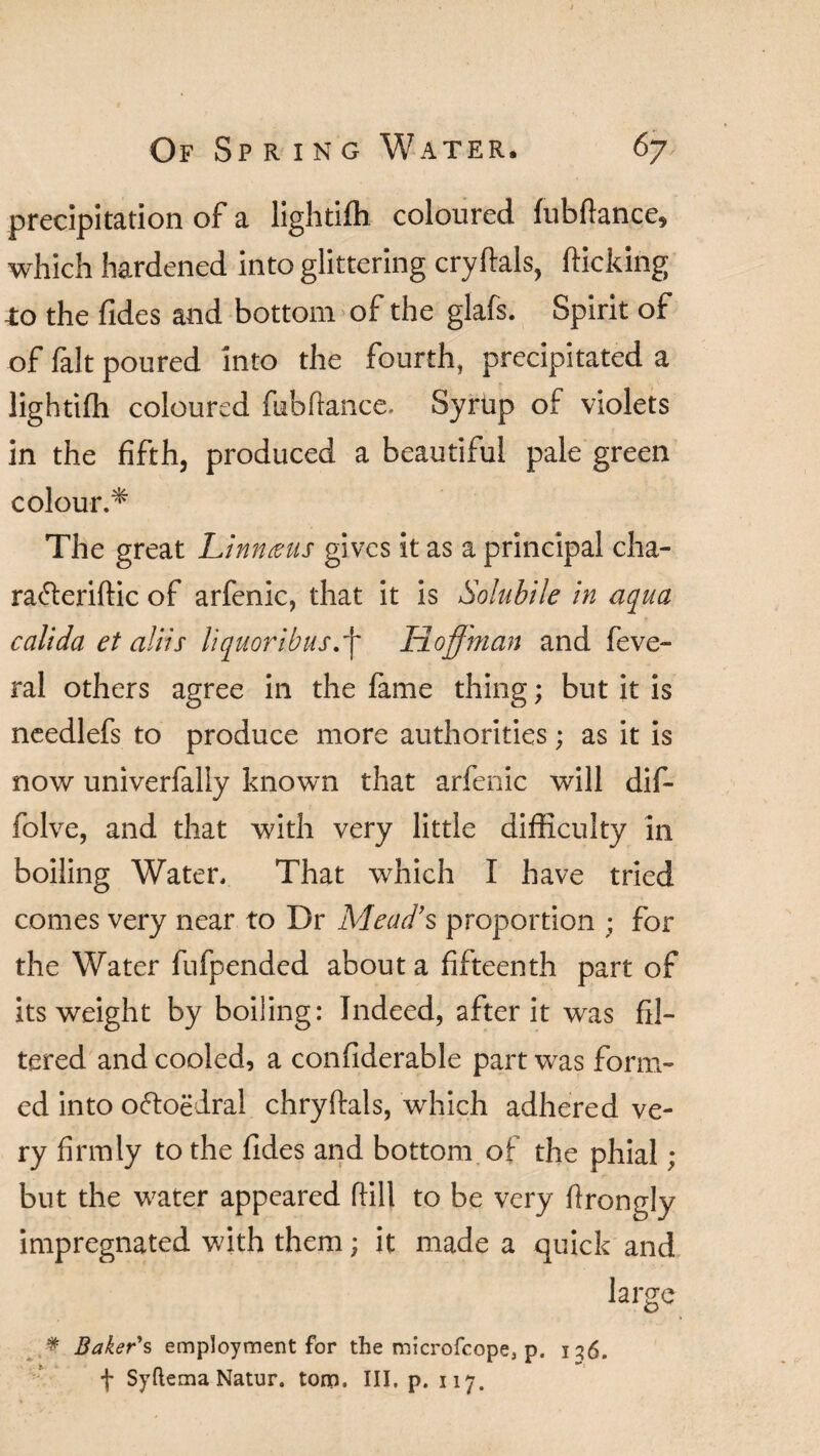 precipitation of a lightifli coloured fubftance, which hardened into glittering cryftals, (ticking -to the Tides and bottom of the glafs. Spirit of of fait poured into the fourth, precipitated a lightifli coloured fubflance. Syrtip of violets in the fifth, produced a beautiful pale green colour.* The great Linn tens gives it as a principal cha- ra&eriftic of arfenic, that it is Solubile in aqua calida et aliis liquoribusff Hoffman and feve- ral others agree in the fame thing; but it is needlefs to produce more authorities; as it is now univerfally known that arfenic will dif- folve, and that with very little difficulty in boiling Water. That which I have tried comes very near to Dr Mead’s proportion ; for the Water fufpended about a fifteenth part of its weight by boiling: Indeed, after it was fil¬ tered and cooled, a confiderable part was form¬ ed into oftoedral chryftals, wffiich adhered ve¬ ry firmly to the fldes and bottom of the phial; but the water appeared hill to be very flrongly impregnated with them; it made a quick and large # Baker's employment for the microfcope, p. 136. f Syftema Natur. torn. Ill, p. 117.