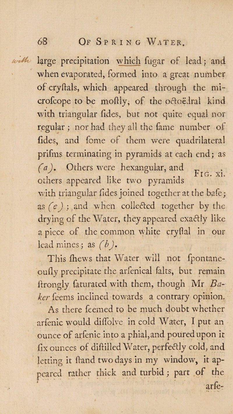 l^rge precipitation which fugar of lead; and when evaporated, formed into a great number of cryftals, which appeared through the mi- crofcope to be moftly; of the octoedral kind with triangular fides, but not quite equal nor regular ; nor had they all the fame number of fides, and feme of them were quadrilateral prifms terminating in pyramids at each end; as (a ). Others were hexanguiar, and _ ' -/ o * PIG. XI others appeared like two pyramids with triangular .(ides joined together at the bafe; as (<e) ; and when collected together by the drying of the Water, they appeared exactly like a piece of the common white cryflal in our lead mines; as (bj. This fhews that Water will not fpontanc- oufly precipitate the arfenical falts, but remain ftrongly faturated with them, though Mr Ba¬ ker feems inclined towards a contrary opinion. As there feemed to be much doubt whether arfenic would diffolve in cold Water, I put an ounce of arfenic into a phial,and poured upon it fix ounces of diftilled Water, perfectly cold, and letting it hand two days in my window, it ap¬ peared rather thick and turbid; part of the arfe-