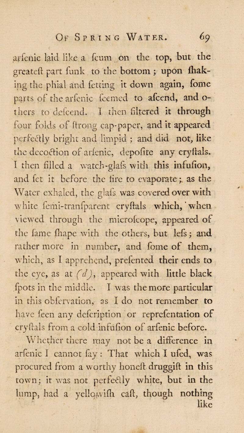 arfenic laid like a fcum on the top, but the greateft part funk to the bottom ; upon (bak¬ ing the phial and fetting it down again, fome parts of the arfenic feemed to afcend, and o- thers to dele end. I then filtered it through four folds of ftrong cap'paper, and it appeared perfectly bright and limpid ; and did not, like the decoction of arfenic, depofite any cryftals. I then filled a watclwglafs with this infufion, and fet it before the fire to evaporate;, as the Water exhaled, the glafs was covered over with white femi-tranfparent cryftals which,‘when viewed through the microfcope, appeared of the fame fhape with the others, but lefs; and rather more in number, and fome of them, which, as I apprehend, prefented their ends to the eye, as at (dj, appeared with little black fpots in the middle. I was the more particular in this obfervation, as 1 do not remember to have feen any defeription or reprefentation of cryftals from a cold Infufion of arfenic before. Whether there may not be a difference in arfenic I cannot fay: That which I ufed, was procured from a worthy honeft druggift in this town; it was not perfectly white, but in the lump, had a yellqfvifh caft, though nothing like