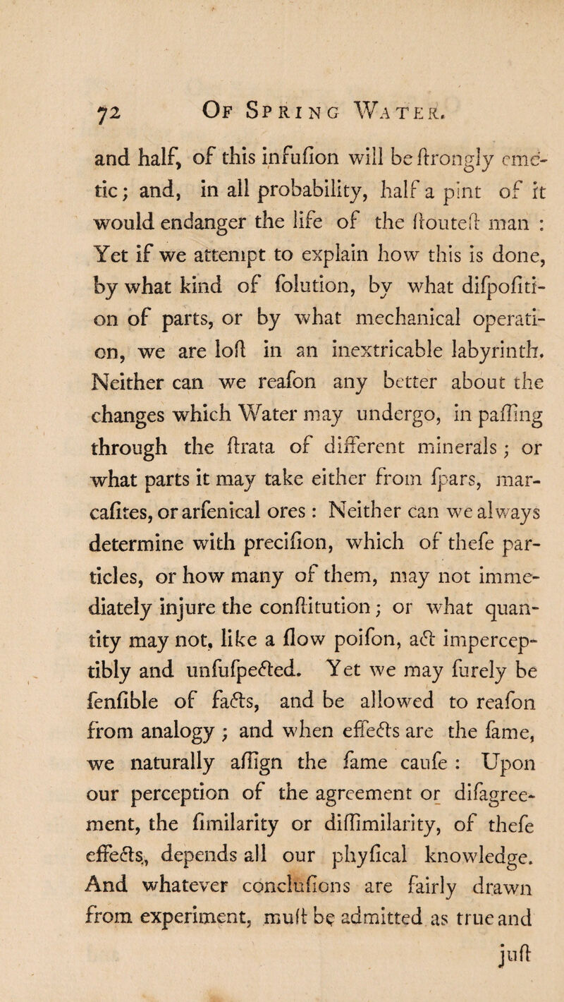 and half, of this infufion will be ftrongly eme¬ tic; and, in all probability, half a pint of it would endanger the life of the ffouteft man : Yet if we attempt to explain how this is done, by what kind of folution, by what difpofitf- on of parts, or by what mechanical operati¬ on, we are loft in an inextricable labyrinth. Neither can we reafon any better about the changes which Water may undergo, in paffing through the ftrata of different minerals; or what parts it may take either from fpars, mar- cafltes, or arfenical ores: Neither can we always determine with precifion, which of thefe par¬ ticles, or how many of them, may not imme¬ diately injure the conftitution; or what quan¬ tity may not, like a flow poifon, ad impercep¬ tibly and unfufpeded. Yet we may furely be fenfible of fads, and be allowed to reafon from analogy ; and when effeds are the fame, we naturally aftlgn the fame caufe : Upon our perception of the agreement or difagree- ment, the fimilarity or diffimilarity, of thefe effeds, depends all our phyfical knowledge. And whatever concluflons are fairly drawn from experiment, muff be admitted as true and juft