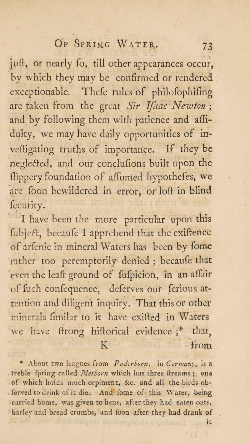 jUft, or nearly fo, till other appearances occur, by which they may be confirmed or rendered exceptionable. Thefe rules of philofophifing are taken from the great Sir Ifaac Newton ; and by following them with patience and afli- duity, we may have daily opportunities of in- veftigating truths of importance. If they be neglected, and our conclufions built upon the flippery foundation of affumed hypothefes, wre are foon bewildered in error, or loft in blind fecurity. I have been the more particular upon this fubje<5t, becaufe I apprehend that the exiftence of arfenic in mineral Waters has been by feme rather too peremptorily denied ; becaufe that even the leaft ground of fufpicion, in an affair of fuch confequence, deferves our ferious at¬ tention and diligent inquiry. That this or other minerals fimilar to it have exifted in Waters we have ftrong hiftorical evidence that3 K from * About two leagues from P aderborn, in Germany, is a treble fpring called Met horn which has three dreams ; one of which holds much orpiment, &c. and all the birds ob- ferved to drink of it die. And fome of this Water, being carried home, was given to hens, after they had eaten oats, barley and bread crumbs, and foon after they had drank of it