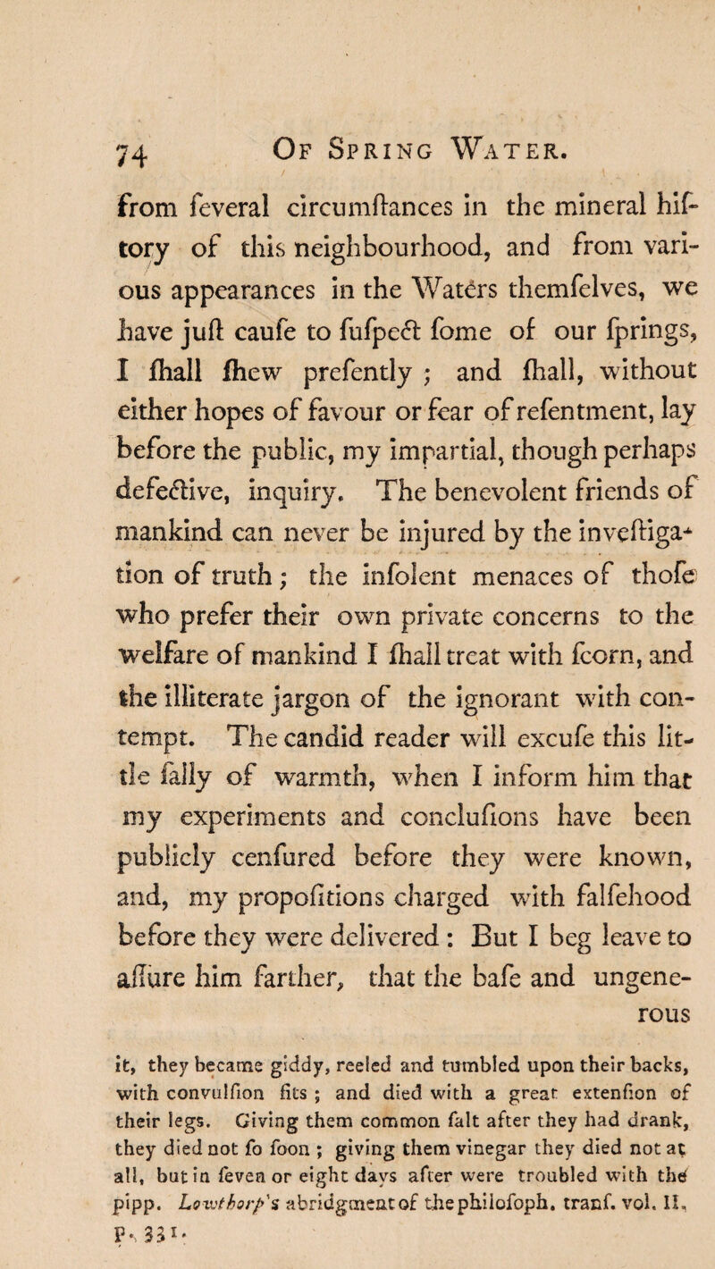 74 Of Spring Water. from feveral circumftances in the mineral hif- tory of this neighbourhood, and from vari¬ ous appearances in the Waters themfelves, we have juft caufe to fufpe<ft fome of our Ip rings, I fhall fhew prefently ; and fhall, without either hopes of favour or fear ofrefentment, lay before the public, my impartial, though perhaps defective, inquiry. The benevolent friends of mankind can never be injured by the inveftiga* tion of truth ; the infolent menaces of thofe who prefer their own private concerns to the welfare of mankind I fhall treat with fcorn, and the illiterate jargon of the ignorant with con¬ tempt. The candid reader will excufe this lit¬ tle Tally of warmth, when I inform him that my experiments and conclufions have been publicly cenfured before they were known, and, my proportions charged with falfehood before they were delivered : But I beg leave to allure him farther, that the bafe and ungene¬ rous it, they became giddy, reeled and tumbled upon their backs, with convulfion fits ; and died with a great extenfion of their legs. Giving them common fait after they had drank, they died not fo foon ; giving them vinegar they died not at all, but in feven or eight days after were troubled with the pipp. Loiuthorfs abridgment of thephiiofoph. tranf. voi. II, p.^31.
