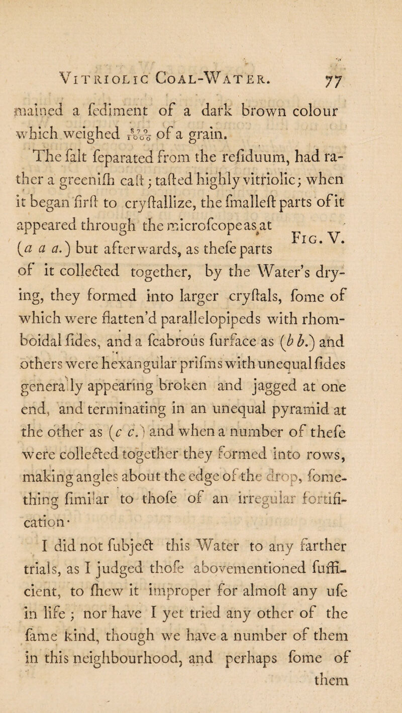 Fig. V. f • • * mained a fediment of a dark brown colour which weighed rVA of a grain* The fait feparated from the refiduum, had ra¬ ther a greenIfh caft; tafted highly vitriolic; when it began fir ft to cryftallize, the fmalleft: parts of it appeared through the microfcopeas^at [a a a.) but afterwards, as thefeparts of it collected together, by the Water’s dry¬ ing, they formed into larger cryftals, fome of which were flatten’d parallelepipeds with rhom- boidal fides, and a fcabrous furface as (bb.') and * 4 others were hexaogular prifrns with unequal fides genera ly appearing broken and jagged at one end, and terminating in an unequal pyramid at the other as (c c.) and when a number of thefe were collefted together they formed into rows, making angles about the edge of the drop, fome- thing fimiiar to thofe of an irregular fortifi¬ cation- I did not fubjeft this Water to any farther trials, as I judged thofe abovementioned fuffi- cient, to fhew it improper for aim oft any ufe in life ; nor have I yet tried any other of the fame kind, though we have a number of them in this neighbourhood3 and perhaps fome of them