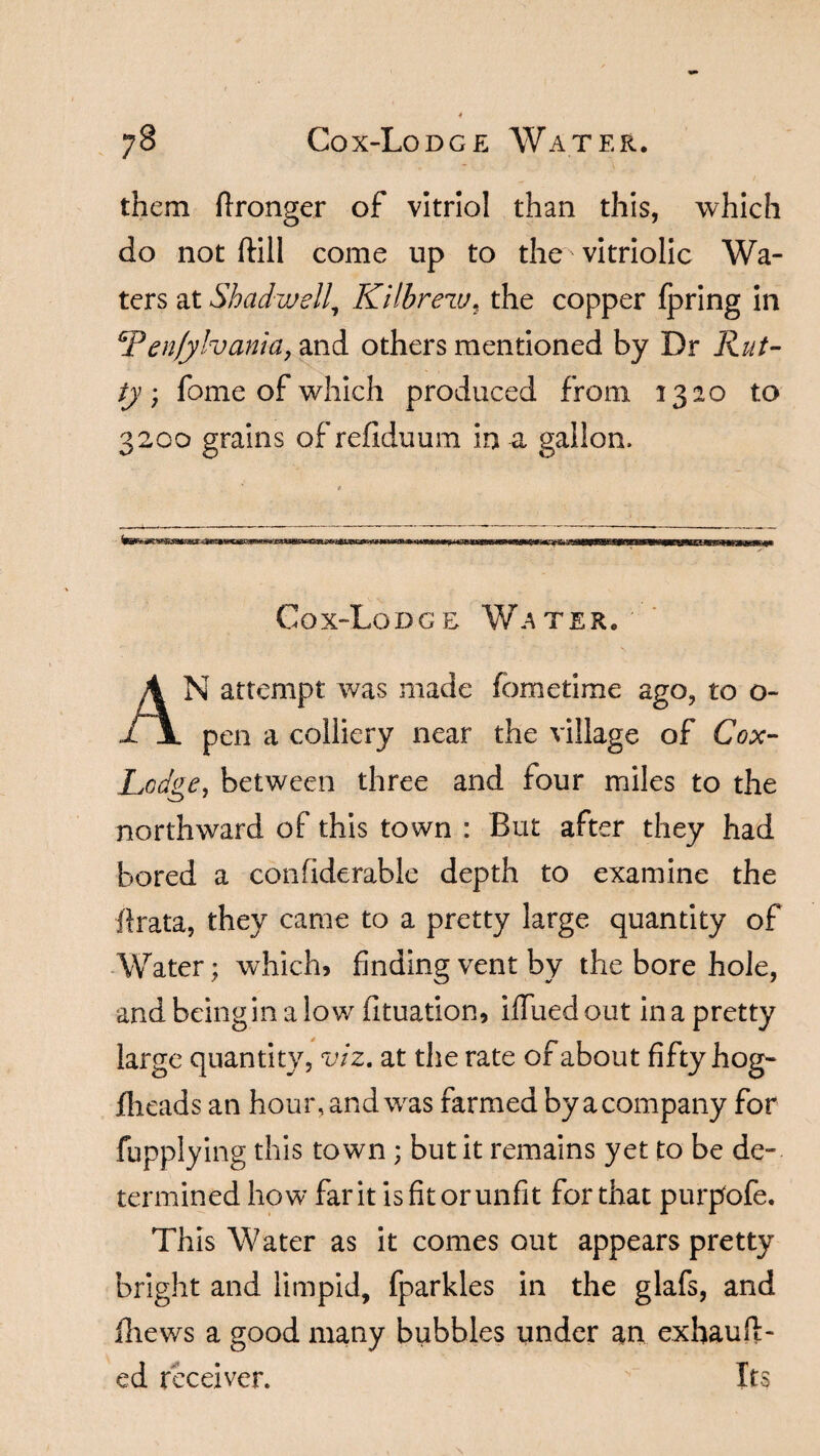 them flronger of vitriol than this, which do not ftill come up to the vitriolic Wa¬ ters at Shadwell, Kithrew, the copper fpring in Ten/ylvania, and others mentioned by Dr Rut¬ tyfome of which produced from 1320 to 3200 grains of refiduum in a gallon. Cox-Lodge Water. AN attempt was made (ometime ago, to o- pen a colliery near the village of Cox- Lodge, between three and four miles to the northward of this town : But after they had bored a confiderable depth to examine the ffrata, they came to a pretty large quantity of Water; which, finding vent by the bore hole, and beingin a low fituation, iffued out in a pretty large quantity, viz. at the rate of about fifty hog- jflieads an hour, and was farmed by a company for fupplying this town ; but it remains yet to be de¬ termined how far it is fit or unfit for that purpofe. This Water as it comes out appears pretty- bright and limpid, fparkles in the glafs, and fliews a good many bubbles under an exhauft- ed receiver. Its