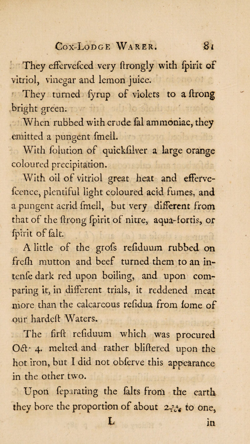 They effervefced very ftrongly with fpirit of vitriol, vinegar and lemon juice. They turned fyrup of violets to a ftrong bright green. When rubbed with crude fal ammoniac, they emitted a pungent fmell. With folution of quickfiiver a large orange coloured precipitation. With oil of vitriol great heat and efferve- fcence, plentiful light coloured acid fumes, and a pungent acrid fmell, but very different from that of the ftjrong fpirit of nitre, aqua-fortis, or fpirit of fait. A little of the grofs refiduum rubbed on frefh mutton and beef turned them to an in- tenfe dark red upon boiling, and upon com¬ paring it, in different trials, it reddened meat more than the calcareous refidua from fome of our hardeft Waters. The firft refiduum which was procured 061- 4. melted and rather bliftered upon the hot iron, but I did not obferve this appearance in the other two. Upon feparating the falts frorii the earth they bore the proportion of about 2T\v io one, b in