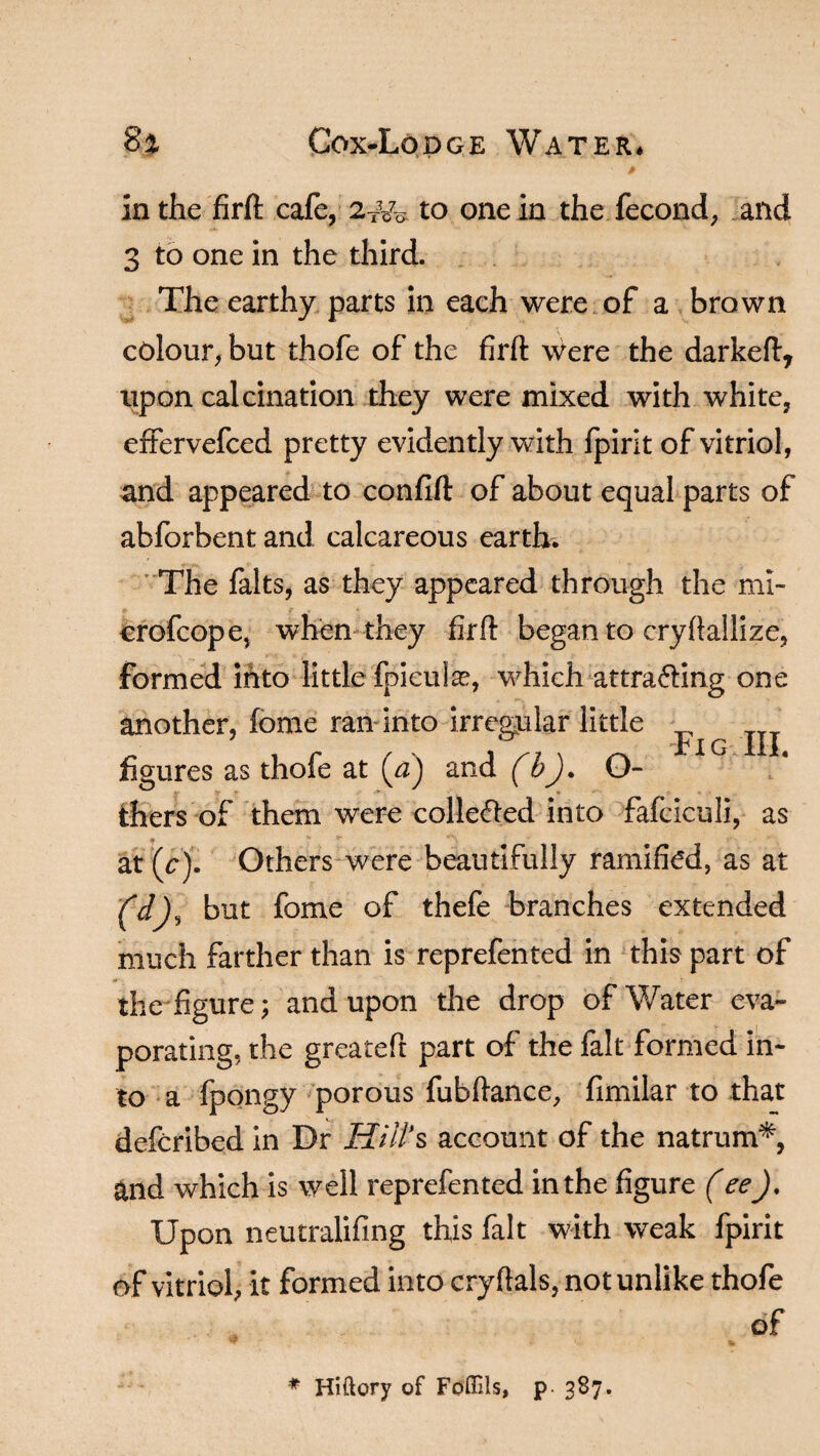 in the firft cafe, 2Tw to one in the fecond, and 3 to one in the third. The earthy parts in each were of a brown colour, but thofe of the firft were the darkeft, upon calcination they were mixed with white, eftervefced pretty evidently with fpirit of vitriol, and appeared to confift of about equal parts of abforbent and calcareous earth. The falts, as they appeared through the ml- crofcope, when they firft began to cryftallize, formed into little fpiculse, which attra&ing one another, feme ran into irregular little ^ rIG 111 figures as thofe at (V) and (b). O- ■ » thers of them were colle&ed into fafciculi, as * at (cj. Others were beautifully ramified, as at (d), but fome of thefe branches extended much farther than is reprefented in this part of 'A the figure; and upon the drop of Water eva¬ porating, the greateft part of the fait formed in¬ to a fpongy porous fubftance, fimilar to that defcribed in Dr Hill's account of the natrum*, and which is well reprefented in the figure (ee)% Upon neutralifing this fait with weak fpirit of vitriol, it formed into cryftals, notunlike thofe of * Hiftory of Foffils, p. 387.