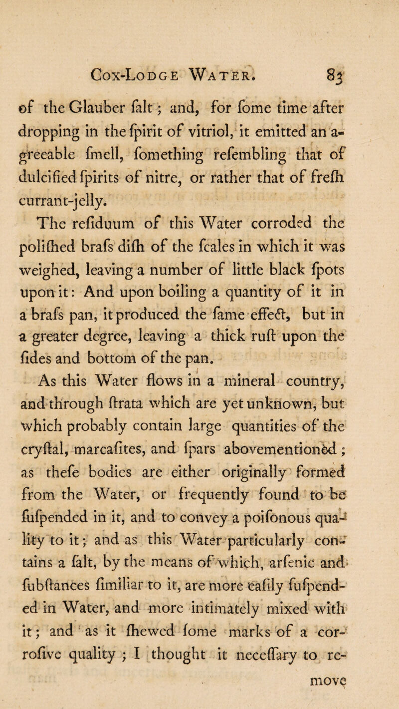 of the Glauber fait; and, for fome time after dropping in the fpirit of vitriol, it emitted an a- greeable fmell, fomething refembling that of dulcified fpirits of nitre, or rather that of frefh currant-jelly. The refiduum of this Water corroded the 1 polifhed brafs difh of the fcales in which it was weighed, leaving a number of little black fpots upon it: And upon boiling a quantity of it in a brafs pan, it produced the fame effe<fl, but in a greater degree, leaving a thick ruft upon the fides and bottom of the pan. As this Water flows in a mineral country, and through ftrata which are yet unknown, but which probably contain large quantities of the cryftal, marcafites, and fpars abovementioned; as thefe bodies are either originally formed from the Water, or frequently found to be fufpended in it, and to convey a poifonous qua-^ lity to it; and as this Water particularly con¬ tains a fait, by the means of which, arfenic and fubftances fimiliar to it, are more eafily fufpend¬ ed in Water, and more intimately mixed with it; and ; as it (hewed fome marks of a cor- rofive quality ; I thought it neceflary to re¬ move