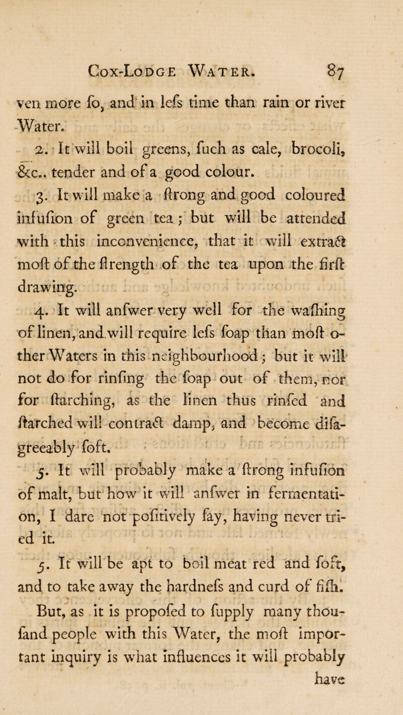 ven more fo, and in lefs time than rain or river -Water. 2. It will boil greens, fuch as cale, brocoli, &c.. tender and of a good colour. 3. It will make a ftrong and good coloured infufion of green tea ; but will be attended with this inconvenience, that it will ext raft moft of the flrength of the tea upon the firfl: drawing. 4. It will anfwer very well for the wafting of linen, and will require lefs foap than moft o- ther Waters in this neighbourhood; but it will not do for rinfing the foap out of them, nor for ftarching, as the linen thus rinfed and ftarched will contrail damp, and become dila- greeably foft. 5. It will probably make a ftrong infufion of malt, but how it will anfwer in fermentati¬ on, I dare not pofitively fay, having never tri¬ ed it 5. It will be apt to boil meat red and foft, and to take away the hardnefs and curd of fife. But, as it is propofed to ftpply many thou- fand people with this Water, the moft impor¬ tant inquiry is what Influences it will probably have