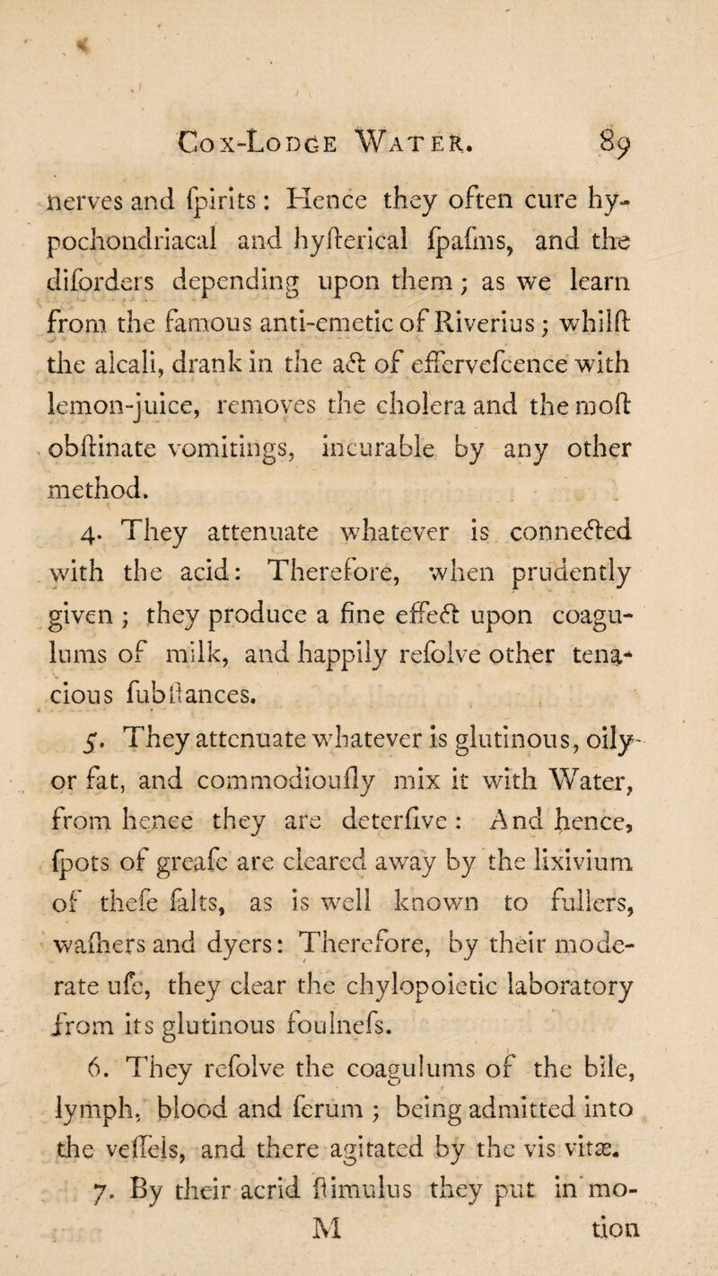 % Cox-Lodge Water. 89 nerves and fpirits: Hence they often cure hy¬ pochondriacal and hyfterical fpafms, and the diforders depending upon them; as we learn from the famous anti-emetic of Riverius: whilft the alcali, drank in the a ft of effervefcence with lemon-juice, removes the cholera and the mod obftinate vomitings, incurable by any other method. 4. They attenuate whatever is connected with the acid: Therefore, when prudently given ; they produce a fine effect upon coagu- lums of milk, and happily refoive other tena* cious fubfiances. 5. They attenuate whatever is glutinous, oily- or fat, and commodioufly mix it with Water, from hence they are deterllve : And hence, fpots of greafe are cleared away by the lixivium of thefe falts, as is well known to fullers, wafhers and dyers: Therefore, by their mode¬ rate ufe, they clear the chylopoietic laboratory from its glutinous foulnefs. 6. They refoive the coaguiums of the bile, lymph, blood and ferum ; being admitted into the veiled, and there agitated by the vis vitas. 7. By their acrid fiimulus they put in mo-