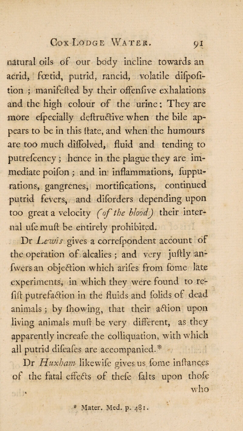 natural oils of our body Incline towards an acrid, foetid, putrid, rancid, volatile dlfpofl- tion ; manifefted by their offenfive exhalations and the high colour of the urine: They are more efpecially definitive when the bile ap¬ pears to be in this Rate, and when the humours are too much diifolved, fluid and tending to putrefcency ; hence In the plague they are im¬ mediate poifon; and in inflammations, fuppu- rations, gangrenes, mortifications, continued putrid fevers, and diforders depending upon too great a velocity (of the blood) their inter¬ nal ufe mull: be entirely prohibited. Dr Lewis gives a correfpondent account of the operation of alcalies; and very juftly an- fvvers an objection which arifes from Tome late experiments, in which they were found to re¬ fill putrefaction in the fluids and folids of dead animals; by ihowing, that their aClion upon living animals mu ft be very different, as they apparently increafe the colliquation, with which all putrid difeafes are accompanied.* Dr Huxham like wife gives us fome inflances of the fatal effects of thefe falts upon thofe , who * i * Mater. Med. p. 481.