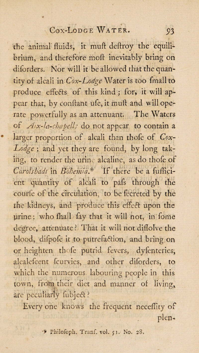 * Ggx-Lodge Water. 5)3 the animal fluids, it muft deftroy the equili¬ brium, and therefore molt inevitably bring on diforders. Nor will it be allowed that the quan¬ tity of alcali in Cox-Lodge Water is too fmall to produce effects of this kind ; for, it will ap¬ pear that, by conftant ufe, it muft and will ope¬ rate powerfully as an attenuant The Waters of Aix-la-chapelts do not appear to contain a larger proportion of alcali than thofe of Cox- Lodge ; and yet they are found, by long tak¬ ing, to render the urine alcaline, as do thofe of Carolsbadt in Bohemia* If there be a fuffici- ent quantity of alcali to pafs through the ,. T ° * '' ? . . T * „ : « . ' '  * the kidneys, and produce this effect upon the prine; who ftiail fay that it will not, in fome degree, attenuate? That it will not diftolve the blood, difpofe it to putrefaction, and bring on or heighten thofe putrid fevers, dyfenteries, alcalefeent fcurvies, and other diforders, to e i - - ■ ■ ■ * which the numerous labouring people in this town, from their diet and manner of living* are peculiarly fubjeCt? Every one knows the frequent neceffity of plep- -f Pliilofoph. Tranf. vol. 51. No. 28.