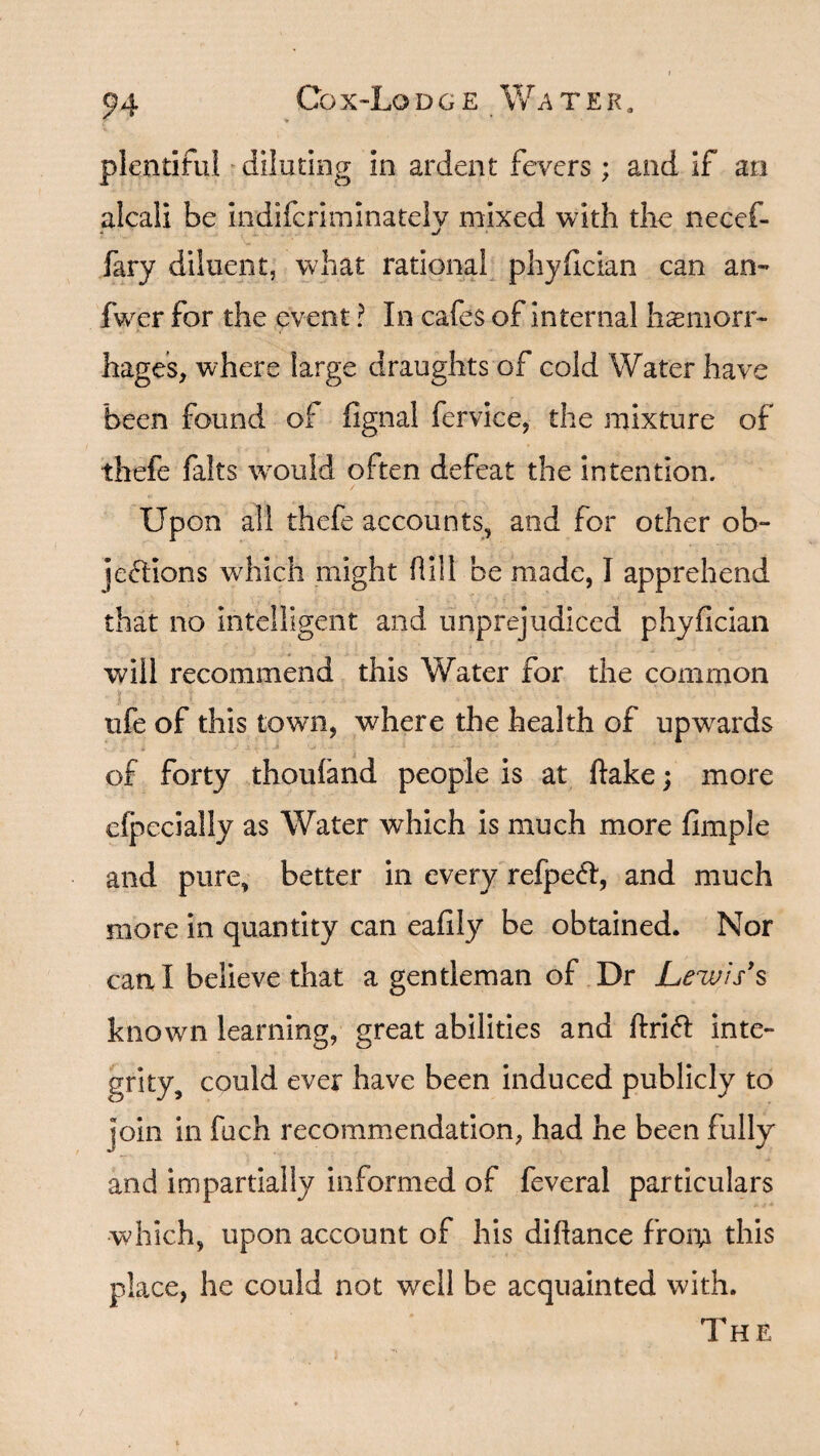 plentiful diluting in ardent fevers; and if an alcaii be indifcriminately mixed with the necef- fary diluent, what rational phyfician can an- fwer for the event ? In cafes of internal haemorr¬ hages, where large draughts of cold Water have been found of fignal fervice, the mixture of thefe falts would often defeat the intention. Upon all thefe accounts, and for other ob¬ jections which might fill be made, I apprehend that no intelligent and unprejudiced phyfician will recommend this Water for the common life of this town, where the health of upwards of forty thoufand people is at flake; more efpecially as Water which is much more fimple and pure, better in every refpeCt, and much more in quantity can eafily be obtained. Nor can I believe that a gentleman of Dr Lewis's known learning, great abilities and ftriCt inte¬ grity, could ever have been induced publicly to join in fuch recommendation, had he been fully and impartially informed of feveral particulars which, upon account of his diflance from this place, he could not well be acquainted with. The /