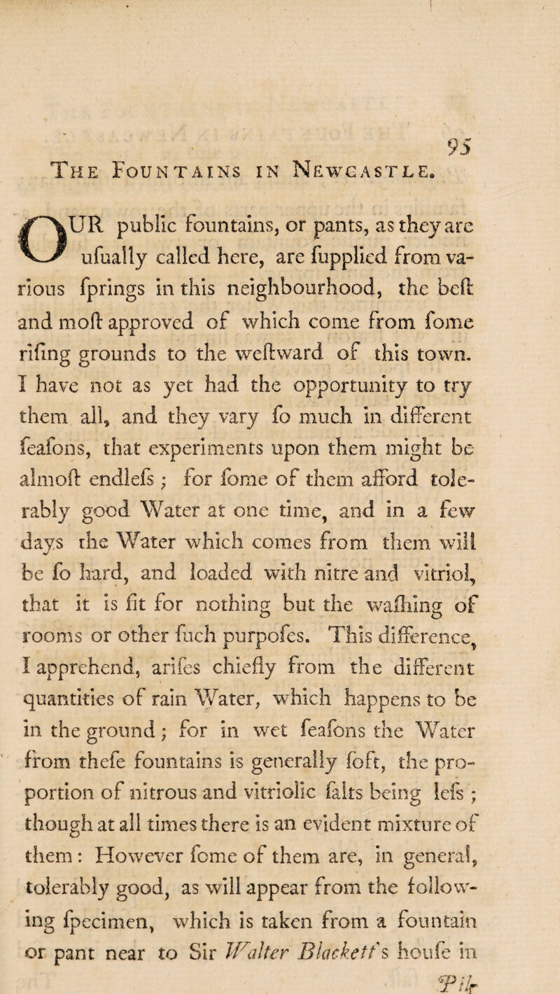 . J ; 95 The Fountains in Newcastle. OUR public fountains, or pants, as they are ufually called here, are fupplied from va¬ rious fprings in this neighbourhood, the bell and mod approved of which come from fame fifing grounds to the weftward of this town. I have not as yet had the opportunity to try them all, and they vary fo much in different feafons, that experiments upon them might be aimoft endlefs; for lome of them afford tole¬ rably good Water at one time, and in a few days the Water which comes from them will be fo hard, and loaded with nitre and vitriol, that it is fit for nothing but the waffling of rooms or other Rich purpofes. This difference, I apprehend, arifes chiefly from the different quantities of rain Water, which happens to be in the ground; for in wet feafons the Water from thefe fountains is generally fcft, the pro¬ portion of nitrous and vitriolic felts being lefs ; though at all times there is an evident mixture of them : However fome of them are, in general, tolerably good, as will appear from the follow¬ ing fpecimen, which is taken from a fountain or pant near to Sir Walter Blackett's houfe in