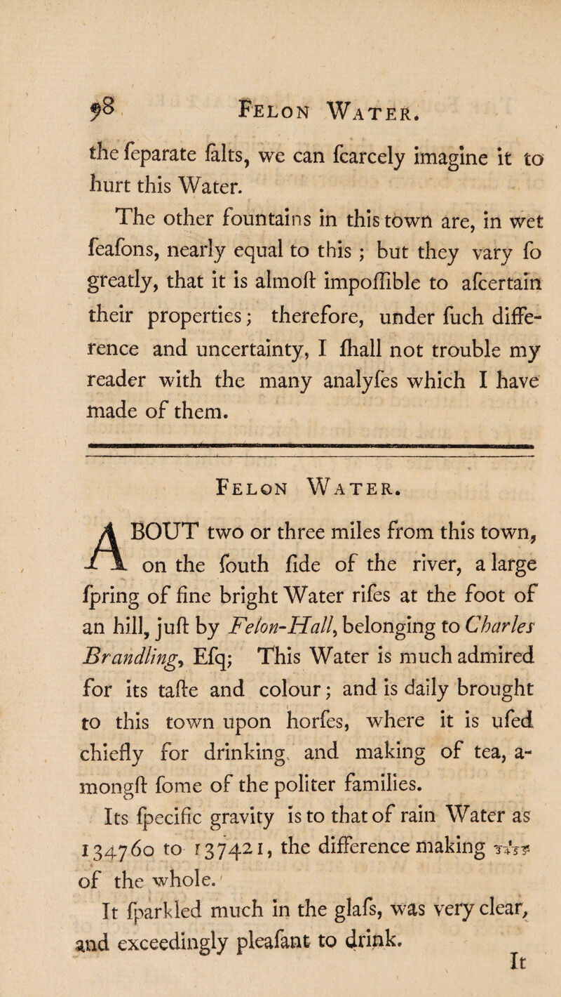 9% Felon Water, the feparate falts, we can fcarcely imagine it to hurt this Water. The other fountains in this town are, in wet feafons, nearly equal to this ; but they vary fo greatly, that it is almoft impoffible to afcertain their properties; therefore, under fuch diffe¬ rence and uncertainty, I fhall not trouble my reader with the many analyfes which I have made of them. Felon Water. ABOUT two or three miles from this town, on the fouth fide of the river, a large Ip ring of fine bright Water rifes at the foot of an hill, juft by Felon-Hall, belonging to Charles Brandling, Efq; This Water is much admired for its tafte and colour; and is daily brought to this town upon horfes, where it is ufed chiefly for drinking and making of tea, a- mongft fome of the politer families. Its fpecific gravity is to that of rain Water as 134760 to r 37421, the difference making of the whole.' It (parkled much in the glafs, was very clear, and exceedingly pieafant to drink. It