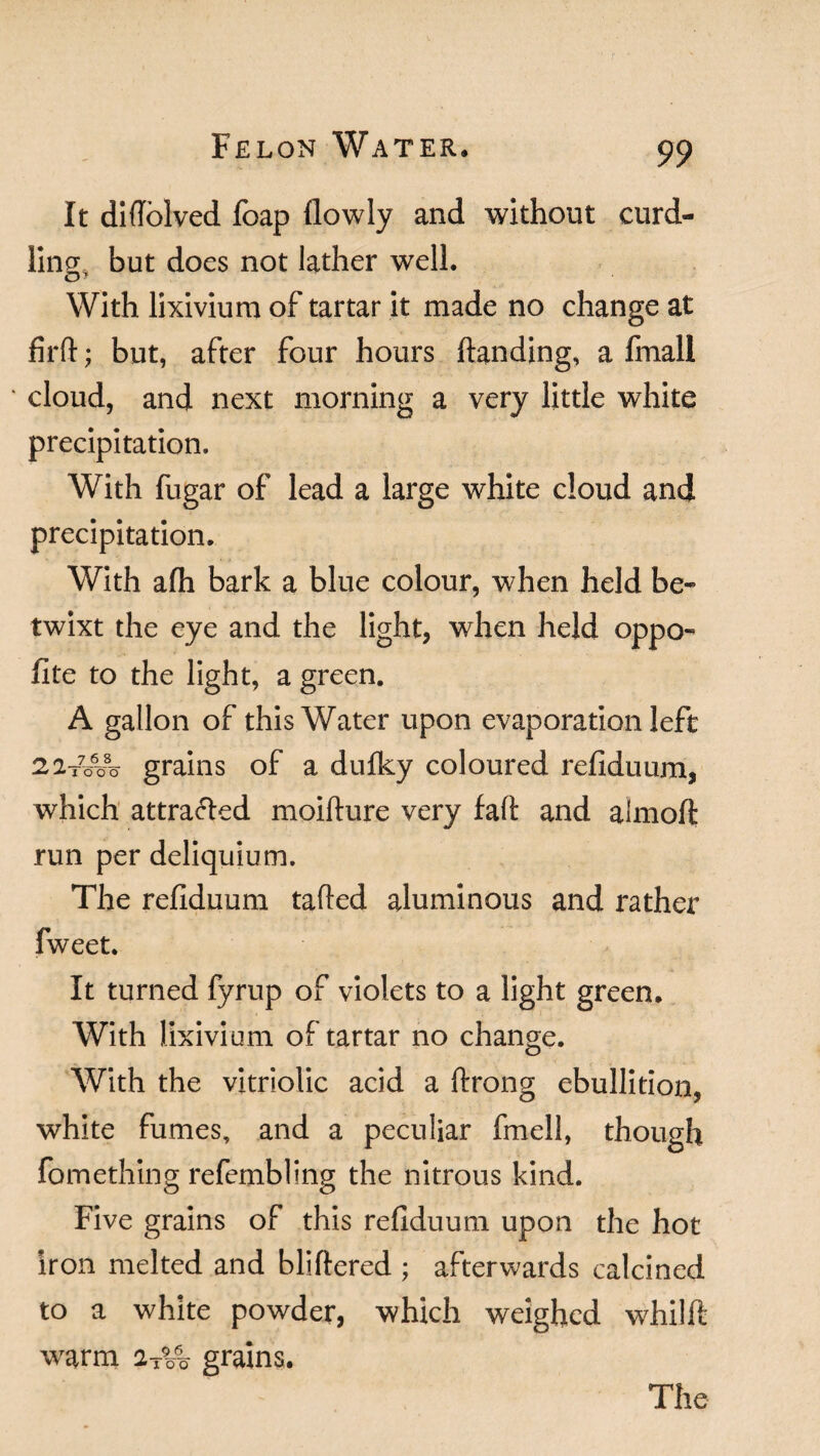 It diffolved foap (lowly and without curd¬ ling, but does not lather well. With lixivium of tartar it made no change at fird; but, after four hours (landing, a fmall cloud, and next morning a very little white precipitation. With fugar of lead a large white cloud and precipitation. With afh bark a blue colour, when held be¬ twixt the eye and the light, when held oppo- fite to the light, a green. A gallon of this Water upon evaporation left 22t7o6o8o grains of a dufky coloured refiduum, which attracted moiflure very fad and almoft run per deliquium. The refiduum tailed aluminous and rather fweet. It turned fyrup of violets to a light green. With lixivium of tartar no change. With the vitriolic acid a (Irong ebullition, white fumes, and a peculiar fmell, though fomething refembling the nitrous kind. Five grains of this refiduum upon the hot iron melted and bliftered ; afterwards calcined to a white powder, which weighed whild warm grains.