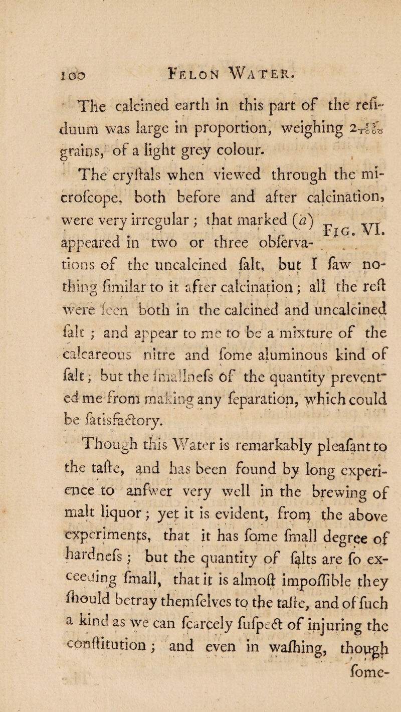The calcined earth in this part of the reft- duum was large in proportion, weighing 2-rifk grains, of a light grey colour. The cryftals when viewed through the mi- crofcope, both before and after calcination, were very irregular : that marked (a) _ xrr J 0 • v ' Rj[G. Vi. appeared in two or three obferva¬ rious of the uncalcined fait, but I few no¬ thing fimilar to it after calcination; all the red were feen both in the calcined and uncalcined lab; ; and appear to me to be a mixture of the calcareous nitre and feme aluminous kind of fait; but the finalInefs of the quantity prevent” ed me from making any feparatiop, which could be fatisfactory. Though this Water is remarkably pleafantto the tade, and has been found by long experi¬ ence to anfwer very well in the brewing of malt liquor; yet it is evident, from the above experiments, that it has feme fmall degree of hardnefs; but the quantity of felts are fo ex¬ ceeding fmall, that it is almoft impoffible they feould betray themfelves to the talre, and of fuch a kind as we can fcarcely fufpedt of injuring the confliturion; and even in wafhing, though feme-