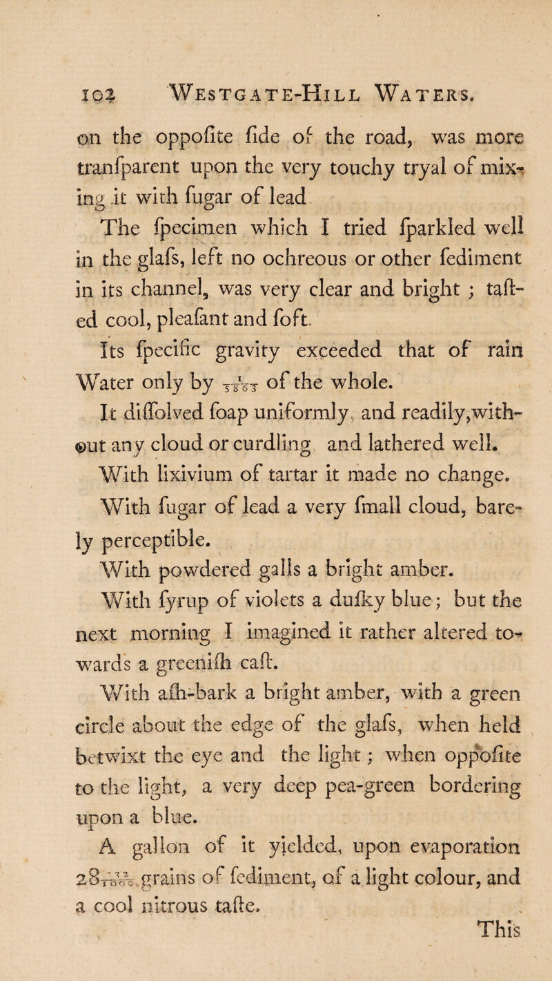 on the oppofite fide of the road, was more tranfparent upon the very touchy tryal of mix¬ ing it wkh fugar of lead The fpecimen which I tried fparkled well in the glafs, left no ochreous or other fediment in its channel, was very clear and bright ; talk¬ ed cool, pleafant and foft. Its fpecific gravity exceeded that of rain Water only by T of the whole. It diffolved foap uniformly and readily ,with- out any cloud or curdling and lathered well. With lixivium of tartar it made no change. With fugar of lead a very fmall cloud, bare¬ ly perceptible. With powdered galls a bright amber. With fyrup of violets a dufky blue; but the next morning I imagined it rather altered to¬ wards a greenifh caft. With afh-bark a bright amber, with a green circle about the edge of the glafs, when held betwixt the eye and the light; when opposite to the light, a very deep pea-green bordering upon a blue. A gallon of it yielded, upon evaporation 28-rwe grains of fediment, of a light colour, and a cool nitrous tafte. This