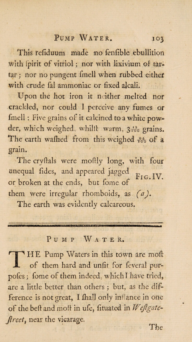 This refiduum made no fenfible ebullition with fpirit of vitriol; nor with lixivium of tar¬ tar ; nor no pungent fmell when rubbed either with crude fal ammoniac or fixed ajcali. Upon the hot iron it neither melted nor crackled, nor could 1 perceive any fumes or fmell: Five grains of it calcined to a white pow¬ der, which weighed whillt warm, 3^0 grains. The earth wafhed from this weighed -Mo of a grain. The cryffals were mofily long, with four unequal Tides, and appeared jagged ^ or broken at the ends, but fome of them were irregular rhomboids, as faj. The earth was evidently calcareous. Pump Water. 'HE Pump Waters in this town are mod of them hard and unfit for feveral pur- pofes; fome of them indeed, which I have tried, are a little better than others; but, as the dif¬ ference is not great, I fhall only inflance in one of the beftandmofi in ufe, fituated in Wejlgate- Jlreet, near the vicarage, The
