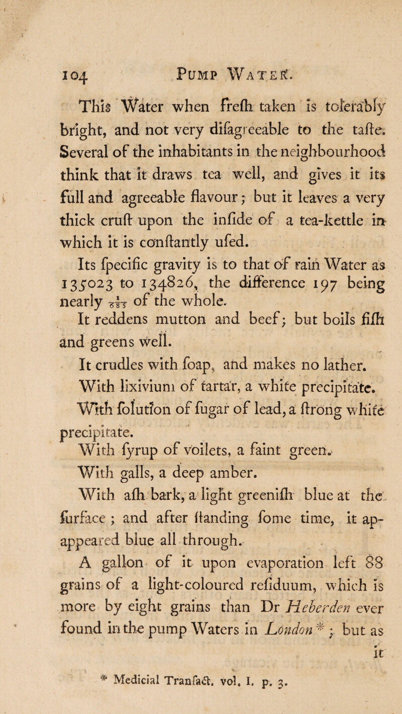 This Water when frefti taken is tolerably bright, and not very difagreeable to the tafte. Several of the inhabitants in the neighbourhood think that it draws tea well, and gives it its full and agreeable flavour; but it leaves a very thick crufl: upon the infide of a tea-kettle in which it is conftantly ufed. Its fpecific gravity is to that of rain Water as I35023 to 134826, the difference 197 being nearly sh of the whole. It reddens mutton and beef; but boils fifli and greens well. It crudles with foap, and makes no lather. With lixivium of tartar, a white precipitate. With foiution of fugar of lead, a ftrong white precipitate. With fyrup of voilets, a faint green.. With galls, a deep amber. With afh bark, a light greenifh blue at thcl furface ; and after handing fome time, it ap- appeared biue all through. A gallon of it upon evaporation left 88 grains of a light-coloured refiduum, which is more by eight grains than Dr Heberden ever found in the pump Waters in London * ; but as It * Medicial Tranfaft, vol. I. p. 3.