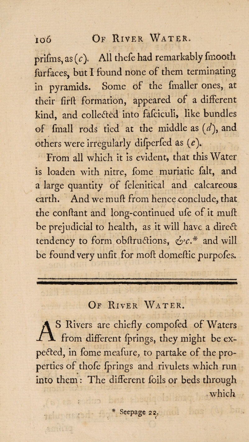 io6 Of River Water. prifms, as (V). All thefe had remarkably fmooth furfaces, but I found none of them terminating in pyramids. Some of the fmaller ones, at their firft: formation, appeared of a different kind, and collected into fafciculi, like bundles of {mall rods tied at the middle as (*/), and others were irregularly difperfed as (/). From all which it is evident, that this Water is loaden with nitre, fome muriatic fait, and a large quantity of felenitical and calcareous earth. And we muft from hence conclude, that the conftant and long-continued ufe of it mud be prejudicial to health, as it will have a direfr tendency to form obftruCtions, <&c.* and will be found very unfit for mod domeftic purpofes. Of River Water. AS Rivers are chiefly compofed of Waters from different fprings, they might be ex¬ pected, in fome meafure, to partake of the pro¬ perties of thofe fprings and rivulets which run into them: The different foils or beds through which # Seepage 22.