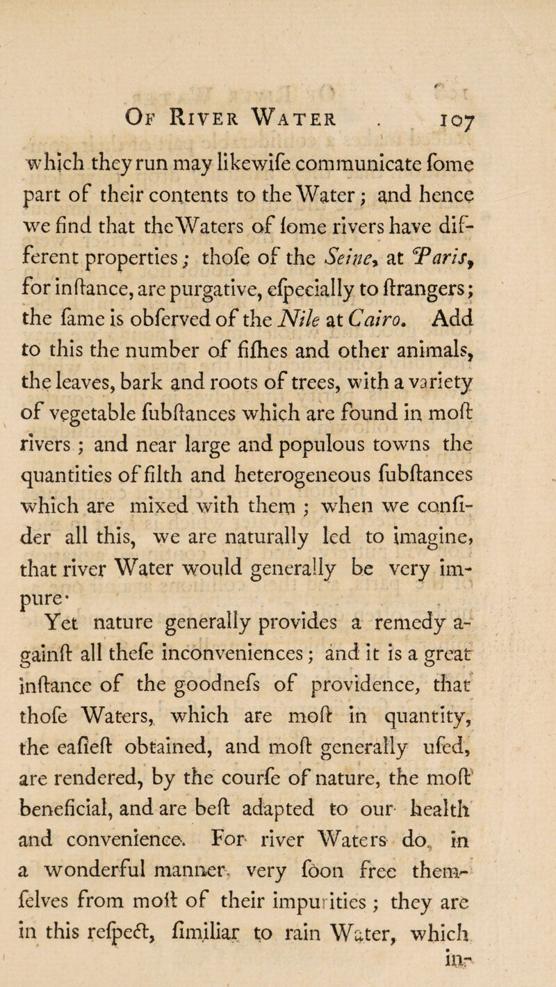 r Of River Water . 107 c ' \ 4 - • . ' \ which they run may likewife communicate fome part of their contents to the Water; and hence we find that the Waters of fome rivers have dif¬ ferent properties; thofe of the Seine* at <Tarisf for inftance, are purgative, efpecially to ftrangers; the fame is obferved of the Nik at Cairo. Add to this the number of fifhes and other animals, the leaves, bark and roots of trees, with a variety of vegetable fubftances which are found in mod rivers; and near large and populous towns the quantities of filth and heterogeneous fubftances which are mixed with them ; when we confi- der all this, we are naturally led to imagine, that river Water would generally be very im¬ pure* Yet nature generally provides a remedy a- gainft all thefe inconveniences; and it is a great inftance of the goodnefs of providence, that thofe Waters, which are moft in quantity, the eafieft obtained, and moft generally ufed, are rendered, by the courfe of nature, the moft beneficial, and are beft adapted to our health and convenience. For river Waters do, in a wonderful manner very foon free them- felves from moft of their impurities; they are in this refpetf:, fim.iliar to rain Water, which in-