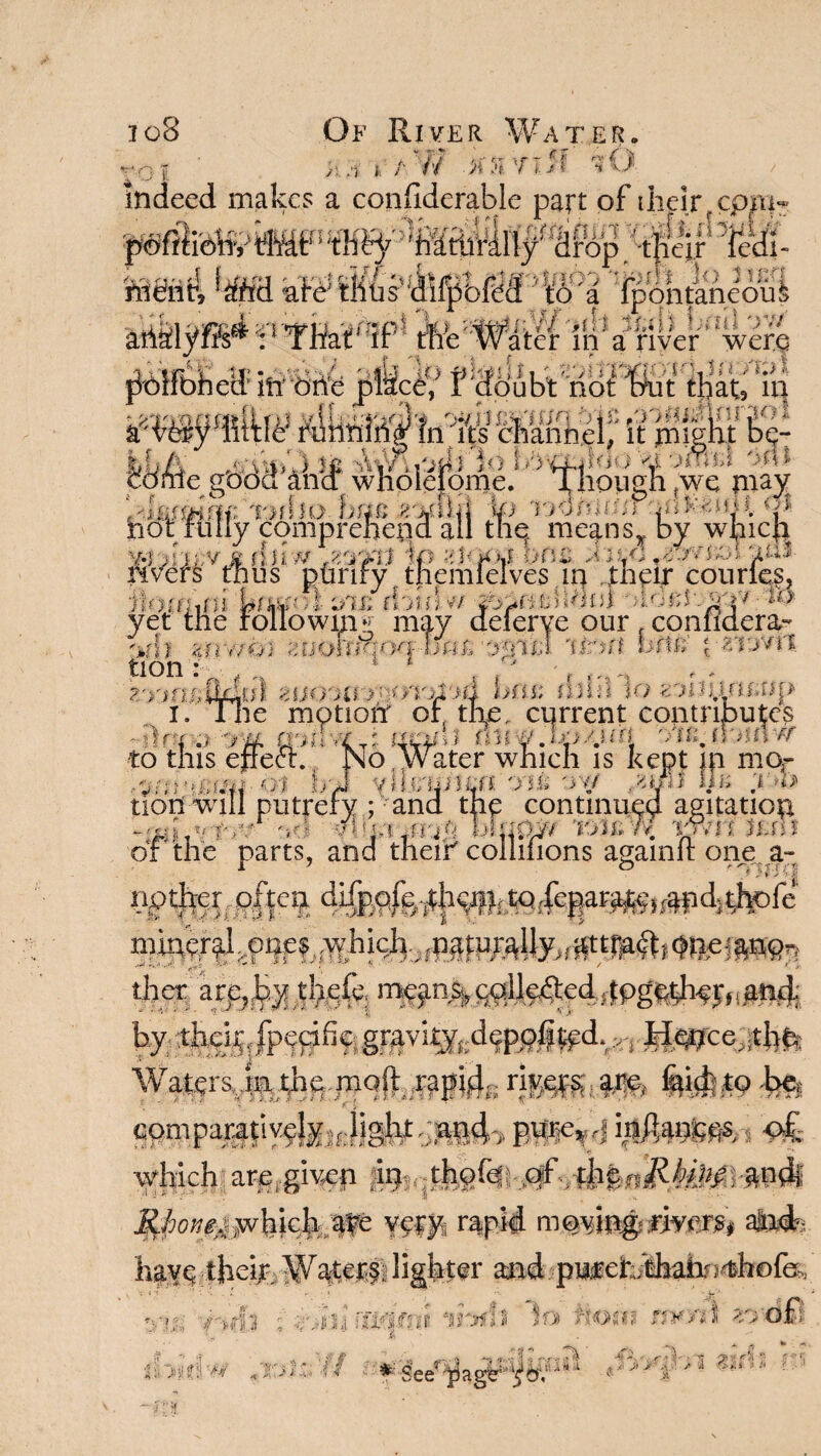 io8 «r* r Of River Water. i / W .ktirjJf fO nieiitl  • ■~*«f£*ihiaUa* ^p|#nM f r r f - i ariiSiyfi^ :1 That*IP tfte'Watei* iti a river were acn-rAu /£>! Jdme gbdd'ahd whdleteme. ' 'TKdpgfi Jwe may T>nk> b«c&u&n Ip i&4tnm qdMtmm nor ruily comprehend all the. means,, by wmc|a -« j'r,;vs huw -jt&ffl Ip alOOft oni J; W rivers thus pftrify themieives m their couries, ’■f ..... n_/f.: i .. . „,uil,i . r, ih lU'Hfhfn frfssfo t s/ijj rhinw - ro Lii?; may deferve our , confldera^ Frfqoq-'oa£ air iff hfiE {■zvjv'U. to this e *V. *'f •* ? tiori '7, Of 1 ■ 4 S’ 7>W) i v %> FI rMJlf yet 'iff jp 4n wOi 2fiOt*JM* >< *■ tion: 1 * , ?.VK/sOjduS 4U07U jFV /rAdd fe'fiU? rfdh 10 $5pun£$?p i. the motion' or, the. current contributes :)rT.> -m a'tthx^i modi oiujltoat o Water which is kept m mor „ ynvtirtm. yHi ov/ IIi; r>b itrery; and the continued agitatiop *1141 .vfW' 'fJ vl d;!rrr';i V blfifty/ T>tj£ w. irvil its\l or the parts, and them coiiilions againit one a- I 7 o ntr-rA ’el ther are,by thefe, mgin% coileftcd .together,(and by thg^ gravk^deppl^d^,, 1Vfsrsvsa.ili^.iTiQ0<;^iiys r}r^( arc. fetdfto be. comparalivaisu fjgtrt-ja|i4'> BWM infl.anccs o£ which are,.giv-ep SJione^ whkb ate y§fy, rapid atafc C <i fi In ■! $» r. j^n ji