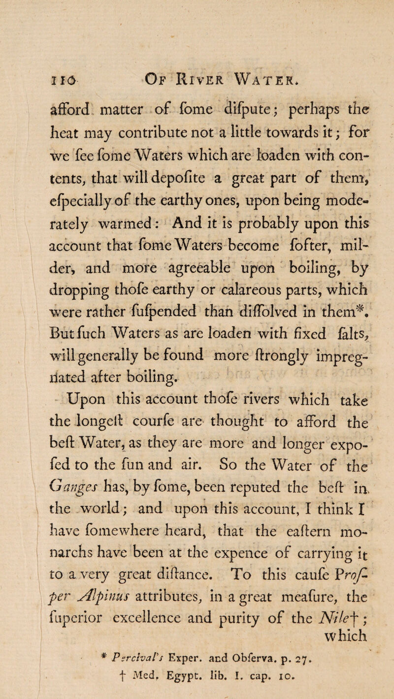 afford matter of fome difpute; perhaps the heat may contribute not a little towards it; for we fee fome Waters which are toaden with con¬ tents, that will depoflte a great part of them, efpecially of the earthy ones, upon being mode¬ rately warmed: And it is probably upon this account that fome Waters become fofter, mil¬ der, and more agreeable upon boiling, by dropping thofe earthy or calareous parts, which were rather fufpended than diffolved in them*. Butfuch Waters as are loaden with fixed felts, will generally be found more ftrongly impreg¬ nated after boiling. Upon this account thofe rivers which take the longed courfe are thought to afford the bed Water, as they are more and longer expo- fed to the fun and air. So the Water of the Ganges has, by fome, been reputed the bed in, the world; and upon this account, I think I have fomewhere heard, that the eaftern mo- narchs have been at the expence of carrying it to a very great diftance. To this caufe Prof- per Alplnus attributes, in a great meafure, the fuperior excellence and purity of the Nile'j~; which * Parrival's Exper. and Obferva. p. 27. f Med. Egypt, lib. I. cap. 10.