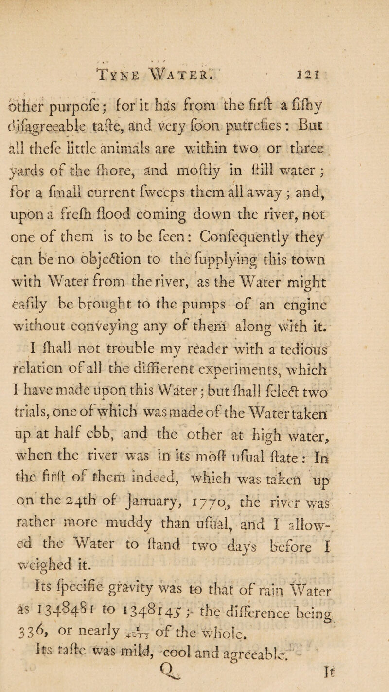 other purpofc; for it has from the firft a fifty difagreeable tafte, and very foon putrefies: But all thefe little animals are within two or three yards of the fbore, and moftly in Hill water ; for a fmall current fweeps them all away ; and, upon a frefh flood coming down the river, not one of them is to be feen: Confequently they can be no objection to the fupplying this town with Water from the river, as the Water might eafily be brought to the pumps of an engine without conveying any of them along with it. I ftall not trouble my reader with a tedious relation of all the different experiments, which I have made upon this Water; but fhall felecl two trials, one of which was made of the Water taken up at half ebb, and the other at high water* when the river was in its mofl: ufual hate : In the fil'd of them indeed, which was taken up on the 24th of January, 1770, the river was rather more muddy than ufual, and I allow¬ ed the Water to hand two days before I weighed it. Its fpecifie gravity was to that of rain Water as 134^4^ * 134^*45 y the difference being 3 36, or nearly ^ of the whole, Ito tafte was mild, cool and agreeable. It