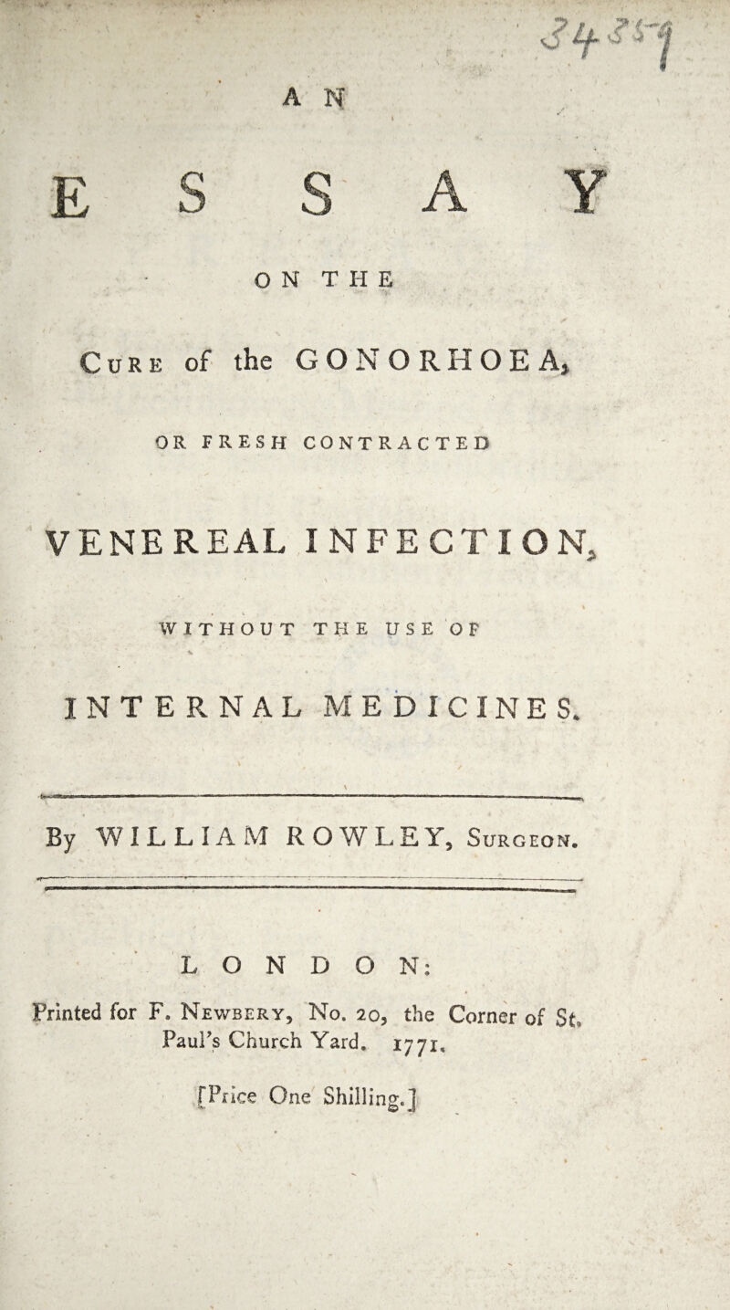 ON THE Cure of the GONORHOEA, OR FRESH CONTRACTED * s' . ' VENEREAL INFECTION, 1 \ 4 % v WITHOUT THE USE OF INTERNAL MEDICINES. \ By WILLIAM ROWLEY, Surgeon. LONDON: •/ • Printed for F, Newbery, No. 20, the Corner of St Paul's Church Yard. 1771, [Price One Shilling.]