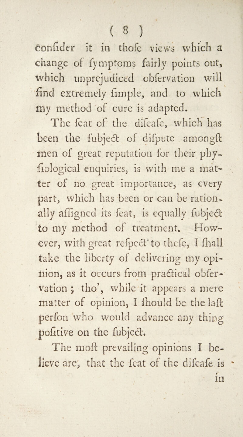 confider it in thofe views which a change of fymptoms fairly points out, which unprejudiced obfervation will find extremely fimple, and to which my method of cure is adapted. The feat of the difeafe, which has i ‘ been the fubjedt of difpute amongft men of great reputation for their phy¬ siological enquiries, is with me a mat¬ ter of no great importance, as every part, which has been or can be ration¬ ally affigned its feat, is equally fubjeci to my method of treatment. How¬ ever, with great refpedf to thefe, I fhall take the liberty of delivering my opi¬ nion, as it occurs from practical obfer¬ vation ; tho’, while it appears a mere matter of opinion, i fhould be the laft perfon who would advance any thing pofitive on the fubjeci. The moll prevailing opinions I be¬ lieve are, that the feat of the difeafe is in