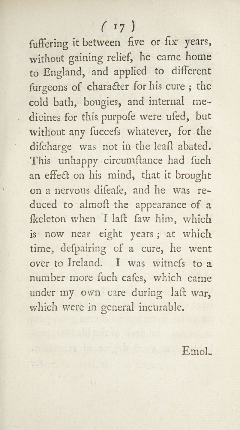 fuffering it between five or fix' years, without gaining relief, he came home to England, and applied to different furgeons of character for his cure ; the cold bath, bougies, and internal me¬ dicines for this purpofe were ufed, but without any fuccefs whatever, for the difcharge was not in the lead: abated. This unhappy circumftance had fuch an effect on his mind, that it brought on a nervous difeafe, and he was re¬ duced to aim oft the appearance of a ikeleton when I laft faw him, which is now near eight years; at which time, defpairing of a cure, he went over to Ireland. I was witnefs to a number more fuch cafes, which came under my own care during laft war, which were in general incurable. EmoL