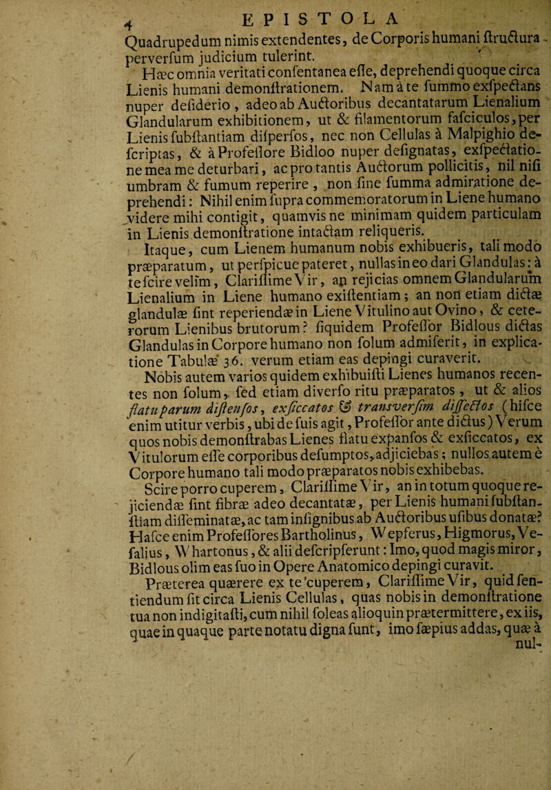 Quadrupedum nimis extendentes, de Corporis humani ftruflura - perverfum judicium tulerint. Ha?c omnia veritati confentanea eile, deprehendi quoque circa Lienis humani demonftrationem. N am a te fummo exfpeftans nuper defiderio , adeo ab Auftoribus decantatarum Lienalium Glandularum exhibitionem, ut & filamentorum fafciculos,per Lienis fubftantiam diiperfos, nec non Cellulas ^ Malpighio de- fcriptas, & aProfellore Bidloo nuper defignatas, exfpedatio- ne mea me deturbari, ac pro tantis Au6lorum pollicitis, nil nifi umbram & fumum reperire , non fine fumma admiratione de¬ prehendi : Nihil enim fupra commemoratorum in Liene humano ^videre mihi contigit, quamvis ne minimam quidem particulam in Lienis demonltratione intadam reliqueris. Itaque, cum Lienem humanum nobis exhibueris, tali modo praeparatum, ut perfpicue pateret, nullas in eo dari Glandulas: i te fcire velim, ClarillimeVir, ap rejicias omnem Glandularum Lienalium in Liene humano exiftentiam; an non etiam did» glandulae fint reperiendae in Liene Vitulino aut Ovino, & cete¬ rorum Lienibus brutorum ? fiquidem Profeflbr Bidlous didas Glandulas in Corpore humano non folum admiferit, in explica¬ tione TabulcE* 36. verum etiam eas depingi curaverit. Nobis autem varios quidem exhibuifti Lienes humanos recen¬ tes non folum ^ fed etiam diverfo ritu praeparatos, ut & alios flatu parum dijtenfos, exflccates & transverflm dife&os (hifce enim utitur verbis, ubi de fuis agit, Profeflbr ante didus) Verum quos nobis demonttrabas Lienes flatu expanfos & exficcatos, ex Vitulorum efle corporibus defumptos,adjiciebas; nullos autem e Corpore humano tali modo praeparatos nobis exhibebas. Scire porro cuperem, ClanlfimeVir, an in totum quoque re¬ jiciendae fint fibrae adeo decantatae, per Lienis humani fubftan- ltiamdiflreminatae,ac tam inlignibus ab Audoribusufibus donatae? Hafce enim Profeflbres Bartholinus, W epferus, Higmorus, Ve- falius, \V hartonus, & alii defcripferunt: Imo, quod magis miror, Bidlous olim eas fuo in Opere Anatomico depingi curavit. Praeterea quaerere ex te’cuperera, ClariffimeVir, quidfen- tlendum fit circa Lienis Cellulas, quas nobis in demonltratione tua non indigitafti, cum nihil foleas alioquin praetermittere, ex iis, quae in quaque parte notatu digna funt, imo faepius addas, quae a ■A