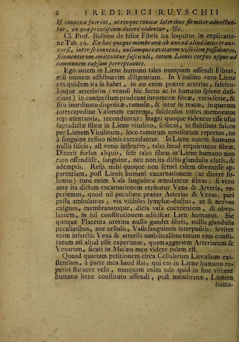 ■& connexu fuerint,^ utrhquc tunica lateribus firmiter adneBun-- tur, ex quaprincifiium ducere videntur t &c. Ci. Prof. Bidlous de hifce Fibris ita loquitur in explicatio- neTab. 36. Ex hac quoque membrana ab uno ad aliud latus trans- verfi, interfe connexi, nullamqueisavitatemvifibilempojfidentes-, filamentorum emittunturfafciculit totum Lienis corpus ufque ad communem capfam perreptantes. Ego autem in Liene humano tales nunquam offendi Fibras, ,etfi omnem adhibuerim diligentiam. In Vitulino vero Liene si es quidem ita fe habet, in eo enim praeter arterias, fafcicu- losque arteriofos Fvenofi hic fecus ac in humano fplenc defi- .ciunt) in conlpedium prodeunt innumerae fibrae, variaferie,& .fitu inordinato dispofit^^ramofae , & inter fe textae , in quarum intercapedine Vaforum extrema, fafciculos toties .memoratos repraefentantia, reconduntur: magni quoque videntur effeufus fupradidae fibrae in Liene vitulino, fcilicet, utftabiliant fulcos per Lienem Vitulinum, loco ramorum venoforum repertos,ne h fanguine refluo nimis extendantur. In Liene autem humano nullis fulcis, aft venis inftrudo , tales haud requiruntur fibrae. Dixerit forfan aliquis, fefe tales fibras in'Liene humano non raro offendiffe, fanguine, nec non ita didis glandulis elutis, & ademptis. Refp. mihi quoque non femel talem obveniffe ap^ parentiam, poil Lienis humani excarnationem C ut dicere fo- lemus) tunc enim Vafa fanguinea aemulantur fibras: fi vero ante ita didam excarnationem repleatur Vena & Arteria, re- periemus, quod nii peculiare praeter Arterias & Venas, pari palfu ambulantes } vix vifibiles lymphae-dudus, ut & nervos exiguos., membranamque, dida vafa coercentem , & obve¬ lantem, in fui conflitutionem adfcifcat Lien humanus. Sic quoque Placenta uterina nullis gaudet fibris, nullis glandulis peculiaribus, nee cellulis, Vafisfanguineis interpofitis : leviter enim infardis Ven^ & arteriis umbilicalibus totum ejus confti- tutum nfl aliud effe experimur,, quamaggeriem Arteriarum & Venarum, ficutiin Mufaeo meo videre palam efl. Quoad quartam petitionem circa Cellularum Lienalium exi- ftentiam., ^ parte mea haud fiat, qui eas in Liene humano re- periri llatuere velit, nunquam enim tale quid in hoc vifcere .humano bene conftituto offendi, poft membrante, Lienem huma-