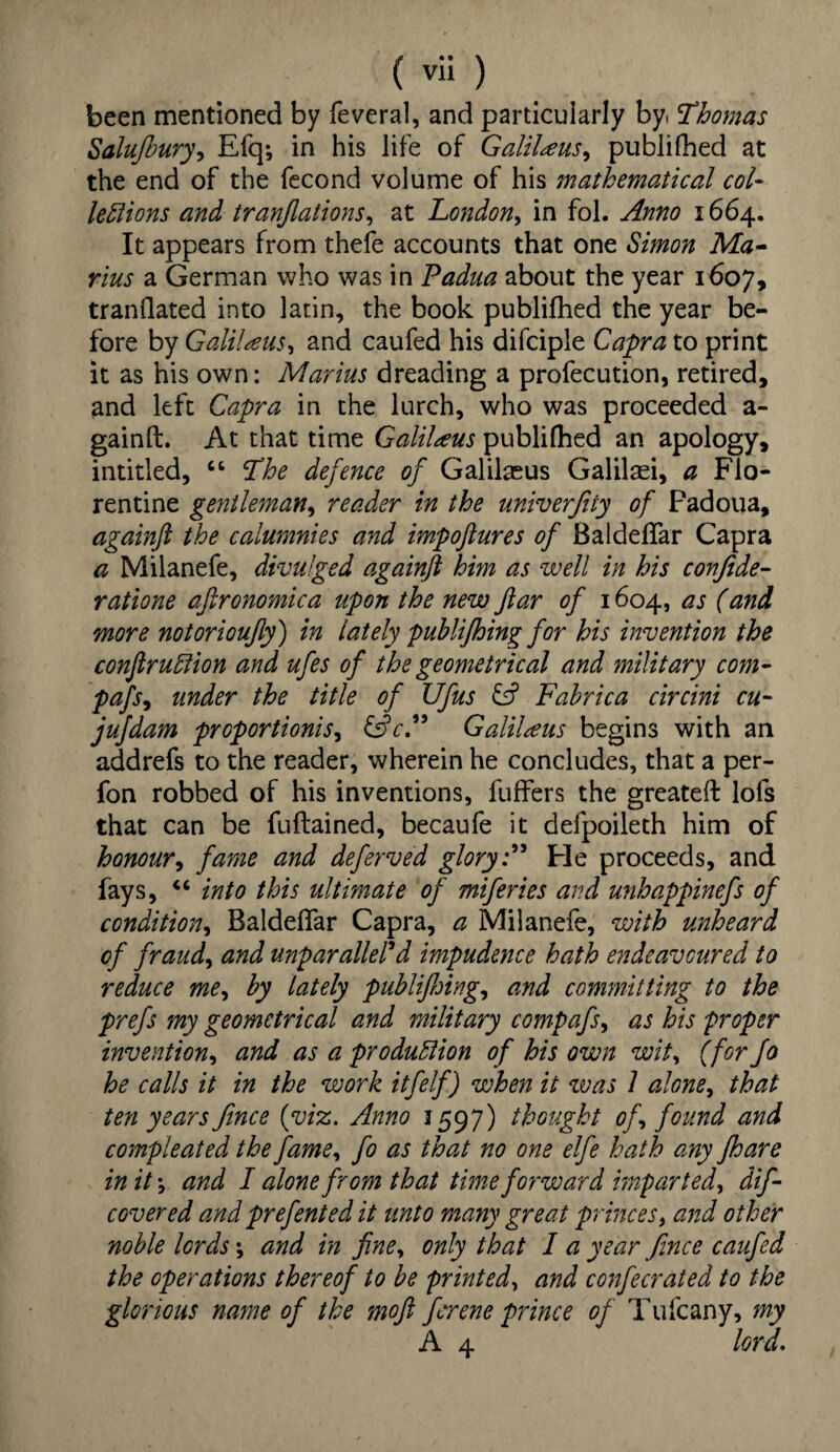 been mentioned by feveral, and particularly by. Thomas Salujhury, Efq; in his life of GaliUus^ publifhed at the end of the fecond volume of his mathematical col¬ lections and tranjlations, at London, in fol. Anno 1664. It appears from thefe accounts that one Simon Ma¬ rius a German who was in Padua about the year 1607, tranflated into latin, the book publifhed the year be¬ fore by Galilaus, and caufed his difciple Capra to print it as his own: Marius dreading a profecution, retired, and left Capra in the lurch, who was proceeded a- gainft. At that time GaliUus publifhed an apology, intitled, “ The defence of Galilxus Galilaei, a Flo¬ rentine gentleman, reader in the univerfity of Padoua, againft the calumnies and impoftures of Baldeffar Capra a Milanefe, divulged againft him as well in his confide- ratione aftronomica upon the new ftar of 1604, as (and more notorioufly) in lately publifhing for his invention the conftrudion and ufes of the geometrical and military com- pafs, under the title of Ufus & Fabrica circini cu- jufdam proportions, Galilaus begins with an addrefs to the reader, wherein he concludes, that a per- fon robbed of his inventions, fuffers the greateft lofs that can be fuftained, becaufe it defpoileth him of honour, fame and deferved glory:” Fie proceeds, and fays, “ into this ultimate of miferies and unhappinefs of condition, Baldeffar Capra, a Milanefe, with unheard of fraud, and unparalleled impudence hath endeavoured to reduce me, by lately publifhing, and committing to the prefs my geometrical and military compafs, as his proper invention, and as a production of his own wit, (for fo he calls it in the work itfelf) when it was 1 alone, that ten years fince (viz. Anno 1597) thought oft found and compleated the fame, fo as that no one elfe hath any jhare in it \ and I alone from that time forward imparted, dif- covered and prefented it unto many great princes, and other noble lords *, and in fine, only that I a year fince caufed the operations thereof to be printed, and confecrated to the glorious name of the moft firene prince of Tufcany, my A 4 lord.