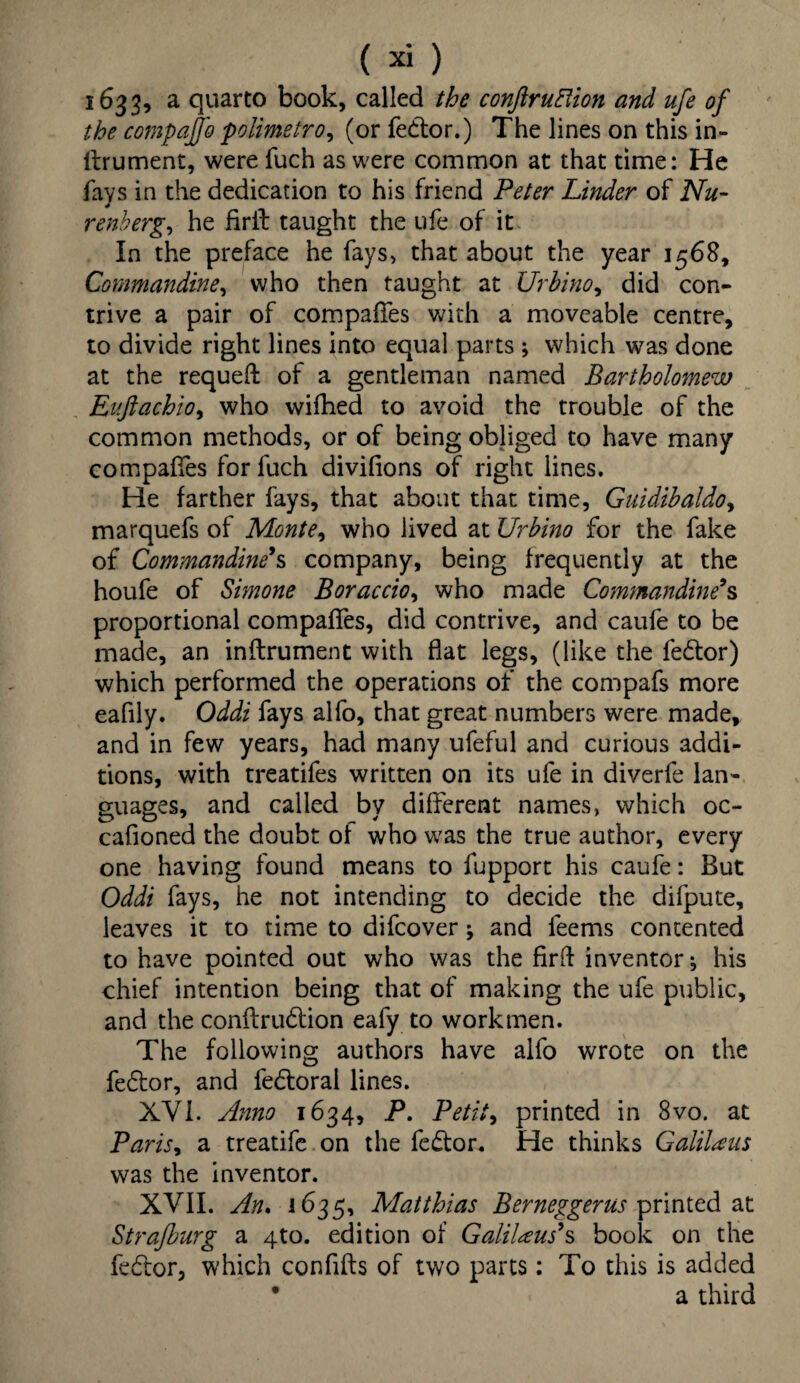 1633, a quarto book, called the conftruElion and ufe of the compajjo polimetro, (or fedtor.) The lines on this in- ltrument, were fuch as were common at that time: He fays in the dedication to his friend Peter Linder of Nu¬ remberg, he firil taught the ufe of it In the preface he fays, that about the year 1568, Commandine, who then taught at Urhino, did con¬ trive a pair of compares with a moveable centre, to divide right lines into equal parts ; which was done at the requeft of a gentleman named Bartholomew Ev.ftachiOy who wifhed to avoid the trouble of the common methods, or of being obliged to have many compares for fuch divifions of right lines. He farther fays, that about that time, Guidihaldoy marquefs of Montey who lived at Urbino for the fake of Commandine’s company, being frequently at the houfe of Simone Boraccioy who made Commandine’s proportional compares, did contrive, and caufe to be made, an inftrument with flat legs, (like the fedtor) which performed the operations of the compafs more eafily. Oddi fays alfo, that great numbers were made, and in few years, had many ufeful and curious addi¬ tions, with treatifes written on its ufe in diverfe lan¬ guages, and called by dilferent names, which oc- cafioned the doubt oi who was the true author, every one having found means to fupport his caufe: But Oddi fays, he not intending to decide the difpute, leaves it to time to difcover; and leems contented to have pointed out who was the firft inventor; his chief intention being that of making the ufe public, and the conftrudtion eafy to workmen. The following authors have alfo wrote on the fedtor, and fedtoral lines. XVI. Anno 1634, P. Petity printed in 8vo. at Parisy a treatife on the fedtor. He thinks Galilaus was the inventor. XVII. An. 1635, Matthias Berneggerus printed at Strajburg a 4to. edition of Galilaus’s book on the fedtor, which confifts of two parts: To this is added * a third