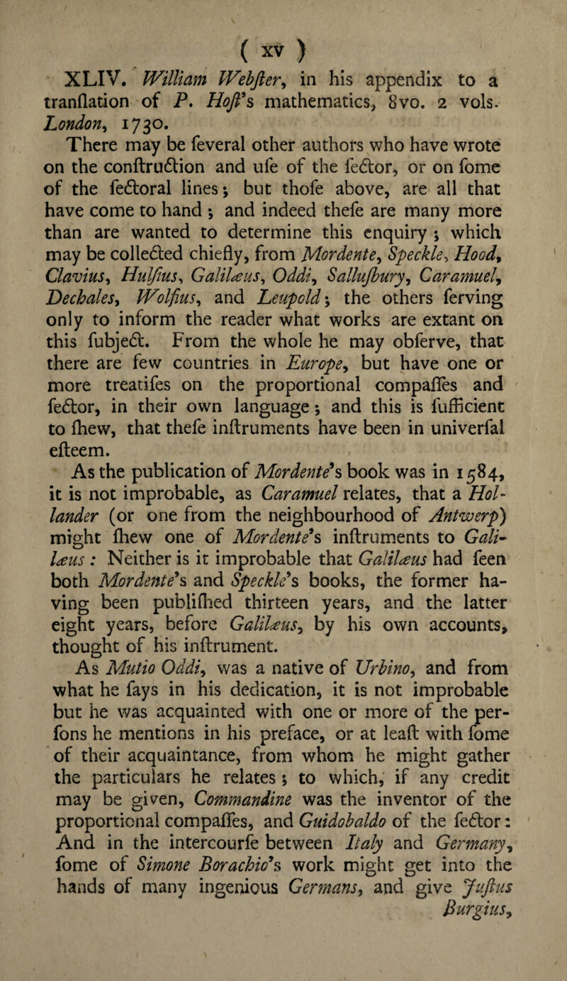 XLIV. William Webfter, in his appendix to a tranflation of P. Hofi’s mathematics, 8vo. 2 vols. London, 1730. There may be feveral other authors who have wrote on the conftrudtion and ufe of the fedtor, or on fome of the iedtoral lines; but thofe above, are all that have come to hand •, and indeed thefe are many more than are wanted to determine this enquiry *, which may be collected chiefly, from Mordent e> Speckle, Hoodt Clavius, Hulfius, Galilee us, Oddi, Sallujbury, Caramuel, Dechales, Wolfius, and Leupold; the others ferving only to inform the reader what works are extant on this fubjedt. From the whole he may obferve, that there are few countries in Europe, but have one or more treatifes on the proportional compafles and fedtor, in their own language; and this is fufhcient to fhew, that thefe inftruments have been in univerfal efteem. As the publication of Mordent?s book was in 1584, it is not improbable, as Caramuel relates, that a Hol¬ lander (or one from the neighbourhood of Antwerp) might fhew one of Mordent?s inftruments to Gali- l<eus : Neither is it improbable that Galilteus had feen both Mordent?s and Speckle's books, the former ha¬ ving been publifhed thirteen years, and the latter eight years, before Galilaus, by his own accounts, thought of his inftrument. As Mutio Oddi, was a native of Urbino, and from what he fays in his dedication, it is not improbable but he was acquainted with one or more of the per- fons he mentions in his preface, or at leaft with fome of their acquaintance, from whom he might gather the particulars he relates ; to which, if any credit may be given, Commandine was the inventor of the proportional compafles, and Guidobaldo of the fedtor: And in the intercourfe between Italy and Germany, fome of Simone Borachio's work might get into the hands of many ingenious Germans, and give Juftus Burgius,