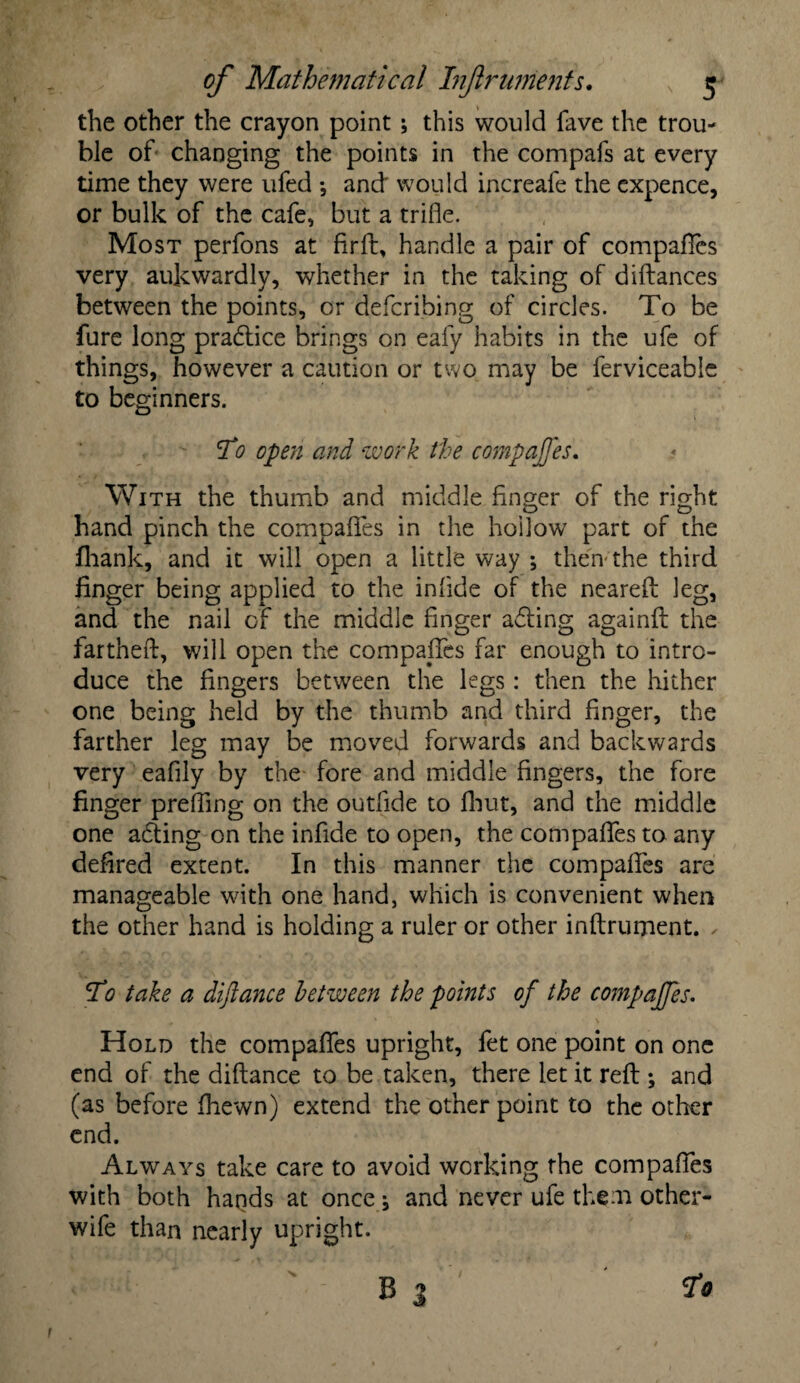the other the crayon point; this would fave the trou¬ ble of changing the points in the compafs at every time they were ufed *, and' would increafe the expence, or bulk of the cafe, but a trifle. Most perfons at firft, handle a pair of compares very aukwardly, whether in the taking of diftances between the points, or defcribing of circles. To be fure long pradtice brings on eafy habits in the ufe of things, however a caution or two may be ferviceable to beginners. To open and work the compajfes. With the thumb and middle finger of the right hand pinch the compafles in the hollow part of the fliank, and it will open a little way ; then-the third linger being applied to the inlide of the neareft leg, and the nail of the middle finger a&ing againft the fartheft, will open the compafles far enough to intro¬ duce the fingers between the legs: then the hither one being held by the thumb and third finger, the farther leg may be moved forwards and backwards very eafily by the fore and middle fingers, the fore finger prefling on the outfide to fhut, and the middle one adting on the infide to open, the compafles to any defired extent. In this manner the compafles are manageable with one hand, which is convenient when the other hand is holding a ruler or other inftrument. ✓ To take a diftance between the points of the compajfes. Hold the compaffes upright, fet one point on one end of the diftance to be taken, there let it reft ; and (as before fhewn) extend the other point to the other end. Always take care to avoid working the compafles with both hands at once j and never ufe them other- wife than nearly upright. B 3 la