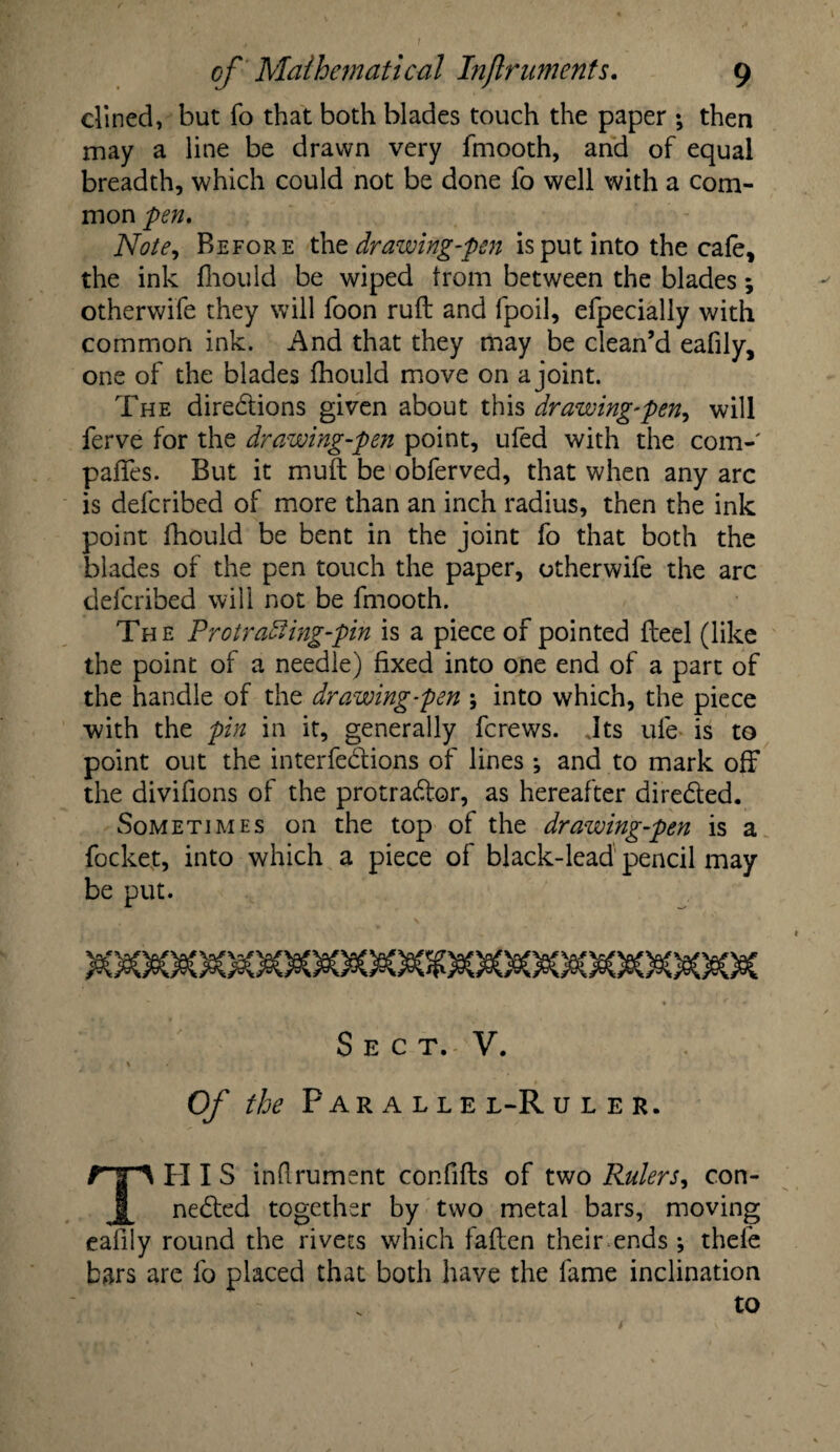dined, but fo that both blades touch the paper •, then may a line be drawn very fmooth, and of equal breadth, which could not be done fo well with a com¬ mon pen. Note, Before the drawing-pen is put into the cafe, the ink fhould be wiped from between the blades; otherwife they will foon ruft and fpoil, efpecially with common ink. And that they may be clean’d eafily, one of the blades fhould move on a joint. The diredions given about this drawing-pen, will ferve for the drawing-pen point, ufed with the com- pafifes. But it muft be obferved, that when any arc is defcribed of more than an inch radius, then the ink point fhould be bent in the joint fo that both the blades of the pen touch the paper, otherwife the arc defcribed will not be fmooth. The Protradiing-pin is a piece of pointed fteel (like the point of a needle) fixed into one end of a part of the handle of the drawing-pen \ into which, the piece with the pin in it, generally fcrews. Jts ufe is to point out the interfedions of lines; and to mark off the divifions of the protrador, as hereafter direded. Sometimes on the top of the drawing-pen is a focket, into which a piece of black-lead pencil may be put. Sect. V. Of the Parallel-Ruler. TPII S inflrument confiflis of two Rulers, con- neded together by two metal bars, moving eafily round the rivets which fallen their ends; thefe bars are fo placed that both have the fame inclination to