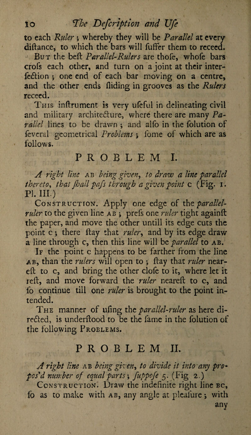 to each Ruler *, whereby they will be Parallel at every diftance, to which the bars will fuffer them to rececd. But the beft Parallel-Rulers are thofe, whole bars crofs each other, and turn on a joint at their inter- fedtion ; one end of each bar moving on a centre, and the other ends Aiding in grooves as the Rulers receed. This inftrument is very ufeful in delineating civil and military architecture, where there are many Pa¬ rallel lines to be drawn •, and alfo in the folution of feveral geometrical Problems j l'ome of which are as follows. PROBLEM I. A right line ab being given, to draw a line parallel thereto, that Jhall pafs through a given point c (Fig. i. PI. III.) Construction. Apply one edge of the parallel- ruler to the given line ab ; prefs one ruler tight againft the paper, and move the other untill its edge cuts the point c ; there ftay that ruler, and by its edge draw a line through c, then this line will be parallel to ab. If the point c happens to be farther from the line ab, than the rulers will open to *, flay that ruler near- eft to c, and bring the other clofe to it, where let it reft, and move forward the ruler neareft to c, and fo continue till one ruler is brought to the point in¬ tended. The manner of ufing xk\t parallel-ruler as here di¬ rected, is underftood to be the fame in the folution of the following Problems. P R O B L E M II. A right line ab being given, to divide it into any pro- pos’d number of equal parts-, fuppefe 5. (Fig 2.) Construction. Draw the indefinite right line bc, fo as to make with ab, any angle at plealure with any
