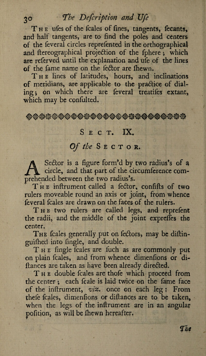 The ufes of the feales of fines, tangents, fecants, and half tangents, are to find the poles and centers of the feveral circles reprefented in the orthographical and ftereographical projection of the fphere; which are referved until the explanation and ufe of the lines of the fame name on the fedtor are (hewn. The lines of latitudes, hours, and inclinations of meridians, are applicable to the practice of dial¬ ing; on which there are feveral treatifes extant, which may be confulted. Sect. IX. Of the Sector. ASedtor is a figure form’d by two radius’s of a circle, and that part of the circumference com¬ prehended between the two radius’s. The inflrument called a fedtor, confifts of two rulers moveable round an axis or joint, from whence feveral feales are drawn on the faces of the rulers. The two rulers are called legs, and reprefent the radii, and the middle of the joint expreffes the center. The feales generally put on, fedtors, may be diftin- guifhed into fingle, and double. The fingle feales are fuch as are commonly put on plain feales, and from whence dimenfions or di- llances are taken as have been already diredted. The double feales are thofe which proceed from the center ; each fcale is laid twice on the fame face of the inflrument, viz, once on each leg : From thefe feales, dimenfions or diflances are to be taken, when the legs of the inflrument are in an angular pofition, as will be fhewn hereafter.