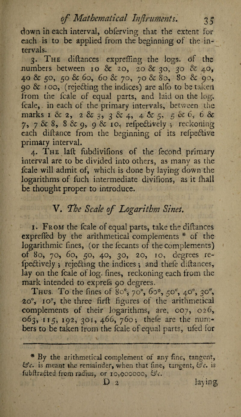 down in each interval, obfervino; that the extent for each is to be applied from the beginning of the in¬ tervals. 3. The diftances exprefting the logs, of the numbers between 10 & 20, 20 & 30, 30 & 40, 40 & 50, 50 & 60, 60 & 70, 70 & 80, 80 & 90, 90 & 100, (rejecting the indices) are alfo to betaken from the fcale of equal parts, and laid on the log. fcale, in each of the primary intervals, between the marks 1 & 2, 2 & 3* 3 & 4, 4'& 5, 5 & 6, 6 & 7, 7 & 8, 8 & 9, 9 & 10^ refpedtively •, reckoning each diftance from the beginning of its refpeftive primary interval. 4. The laft fubdivifions of the fecoftd primary interval are to be divided into others, as many as the fcale will admit of, which is done by laying down the logarithms of fuch intermediate divifions, as it fhall be thought proper to introduce. V. The Scale of Logarithm Sines, 1. From the fcale of equal parts, take the diftances exprefifed by the arithmetical complements * of the logarithmic fines, (or the fecants of the complements) of 80, 70, 60, 50, 40, 30, 20, 10, degrees re- fpedtively 5 rejecting the indices •, and thefe diftances, lay on the fcale of log. fines, reckoning each from the mark intended to exprefs 90 degrees. Th us. To the fines of 8oe* 70°, 6o°, 50°, 40°, 30% 20°, io°, the three firft figures of the arithmetical complements of their logarithms, are, 007, 026, 063, IJ5> 192, 301, 466, 7^0; thefe are the num¬ bers to be taken from the fcale of equal parts, ufed for * By the arithmetical complement of any fine, tangent, Isfc. is meant the remainder, when that fine, tangent, is fubftradted from radius, or 10.000000, bk. D 2 laying