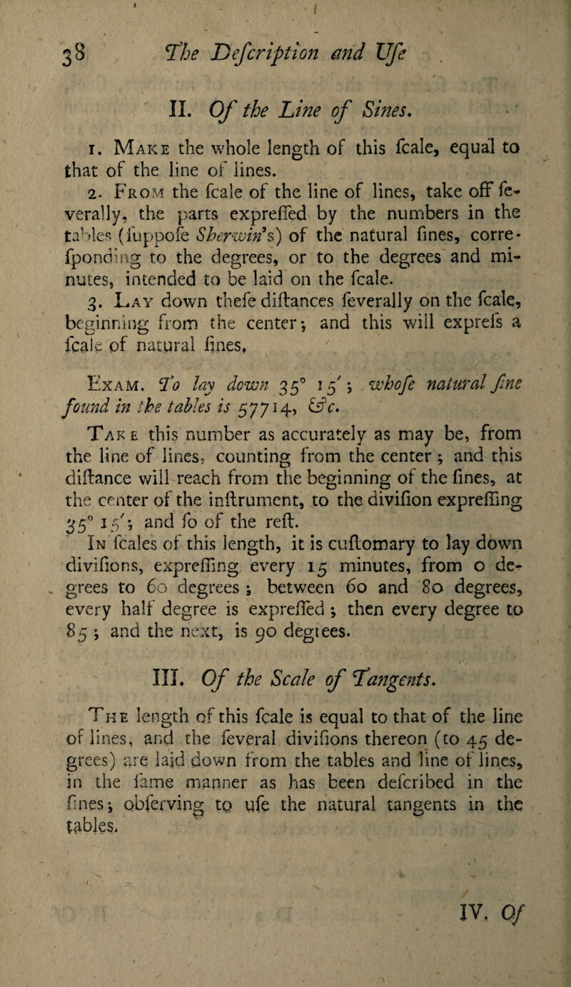 I 38 rfhe Defcription and Ufe II. Of the Line of Sines. 1. Make the whole length of this fcale, equal to that of the line of lines. 2. From the fcale of the line of lines, take off fe- verally, the parts expreffed by the numbers in the tables (fuppofe Sberwin*s) of the natural fines, corre- fponding to the degrees, or to the degrees and mi¬ nutes, intended to be laid on the fcale. 3. Lay down thefe diftances feverally on the fcale, beginning from the center-, and this will exprefs a fcale pf natural fines. Exam, tfo lay down 350 15'j whofe natural fine found in the tables is 57714, &c» Take this number as accurately as may be, from the line of lines, counting from the center; and this diftance will reach from the beginning of the fines, at the center of the inftruroent, to the divifion exprefting 350 15'; and fo of the reft. In fcales of this length, it is cuftomary to lay down divifions, expreffing every 15 minutes, from o de- . grees to 60 degrees ; between 60 and 80 degrees, every half degree is exprefted then every degree to 85 ; and the next, is 90 degtees. III. Of the Scale of Tangents. The length of this fcale is equal to that of the line of lines, and the feveral divifions thereon (to 45 de¬ grees) are laid down from the tables and line of lines, in the fame manner as has been defcribed in the fines j obferving tQ ufe the natural tangents in the tables. IV. Of