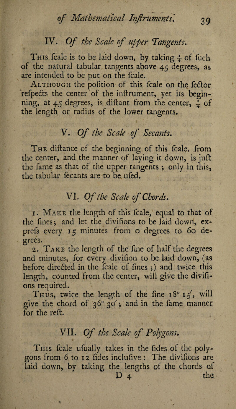 IV. Of the Scale of upper Tangents. This fcale is to be laid down, by taking ~ of fuch of the natural tabular tangents above 45 degrees, as are intended to be put on the fcale. Although the pofition of this fcale on the fedlor refpe<5ts the center of the inftrument, yet its begin¬ ning, at 45 degrees, is diftant from the center, A of the length or radius of the lower tangents. V. Of the Scale of Secants. The diftance of the beginning of this fcale, from the center, and the manner of laying it down, is juft the fame as that of the upper tangents ; only in this, the tabular fecants are to be ufed. VI. Of the Scale of Chords, 1. Make the length of this fcale, equal to that of the fines; and let the divifions to be laid down, ex- prefs every 15 minutes from o degrees to 60 de¬ grees. 2. Take the length of the fine of half the degrees and minutes, for every divifion to be laid down, (as before directed in the fcale of fines •,) and twice this length, counted from the center, will give the divifi¬ ons required. Thus, twice the length of the fine 1 S° 15', will give the chord of 36° 30'j and in the fame manner for the reft. , \ VII. Of the Scale of Polygons, This fcale ufually takes in the fides of the poly¬ gons from 6 to 12 fides inclufive: The divifions are laid down, by taking the lengths of the chords of D 4 the