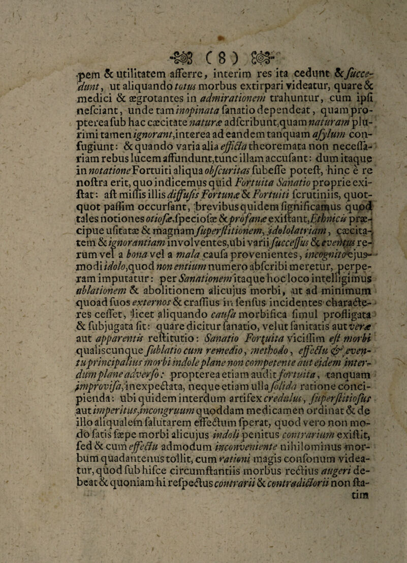 ^ C8) ^pem Scutllkatem afFerre, interim res ita cedunt fcjucce- ^dunt, utaliquando/r;//i{f morbus extirpari yideatur, quare& mcdici & aegrotantes in admiratmtem trahuntur, cum ipfi iiefciant, unde t^mmopinatafanatiodependeat, quampro- ptereafub hac cxcitate>/^//^r^ adfcribuntjquam naiuram plii- rimi tamen/g';^t>r^w/,int€rea ad eandemtanquam afylum con- fugiunt: &quando variaalia^^i^^theoremata non necefla- riam rebus lucem afFundunt,tunc illam accufant: dum itaquc iiiw<?^^//(9w^Fortuiti aliquao^6W/V^<f fubelTe poteft, hinc e re noftra erit, quo indicemus quid Fortuita Sanatto proprie exi- ftat: aft fcrutiniis, quot- .quot paffim occurfant, :brevibusquidcmfignificamus quod tales notiones <?//6^dpeciofe&^r^y^Wfeexiftantj£rtoV^pr^i cipue ufitatas & m^igmmfuperjlitionem^ '^ddolatriam^ caecita-j tern & /^wor^;;//’^.’7nnvplventes,ubi v^infuccejjus & evehmxQ- rum vel a bona vel a caufa provenientes, incognrto^]u^ * modi/V(E7&,quod non entium numerp abfcribi meretur, perpe^ ram imputatur: peritaque hocloco intelligimus ablationem 6c. abolitionem alicujus morbi, ^ut ad minimum quoad fuos & craflius in fenfus incidentes’charade- - res ceffet, ‘licet aliquando caufa moxhiiicik fimul profligata & fiibjugata fit; quare dicitur fanatio, velut fanitatis zMivera aut apparent is reftitutio: Sanafto Fo7'{uita \\ciil\m ejimorbi qualiscunque fablatio cum remedio, methodo, effe&u ^'/ven- tuprinc'tpatiusmorbi indole plane non competent e aut eidem interr- dum plane adverfi: proptereaetiamaudit/i^r/^/V^, tanquam improyiJaynQxpQSt2iX.% neque etiam xAh/oUda racione conci- pienda: ubiquideminteraum zxti^Q^xcredulm y fiiperjlitiofus r zvitimperitus^incongrumn qupddam medicamen ordinat & de illo aliqualein falutarem effediim fperat, quod vero non mo- db fads fiepe morbi alicujus indoliiptmms contrarium exiftlt, (td^CMmejfe&u admodum inconveniente nihilominus mor- biim quadanteaus tollit^ curn ratimi magis confonum videa- tur, quod fub hifce citcumftandis morbus recftius augert de- beat & quoniam hi refpedus contrarii & contradiFlorit non fta- tim