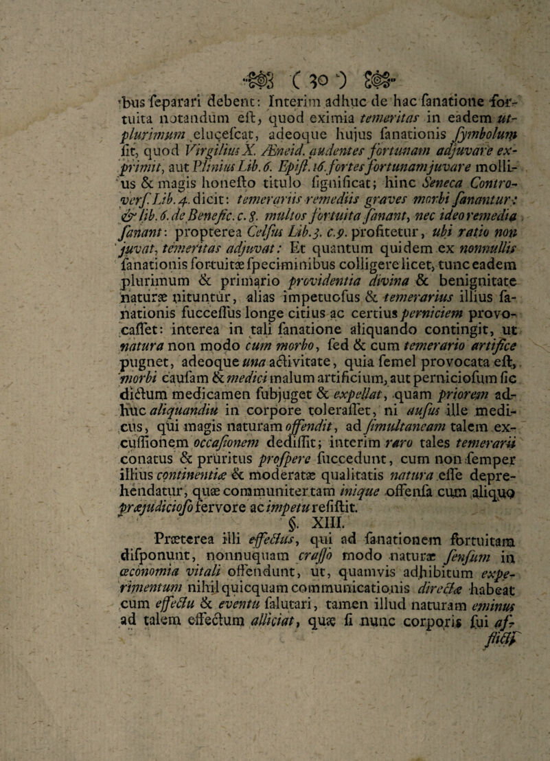 ibiis feparari debenc: Interim adhiic de hac faiiatione ^orr- tuita notandum ell:, quod eximia temaritas^ in eadem ut- plurimum ^elucefcat, adeoque hujus fanacionis fyinboluni lit, quod VlrgilmX, /Eneid. audentes fortmiam adjuvare ex- ‘pYimit\ 2iVitV:UnmLib,6. Epiji. 16. fortes fir tunamjuvare mollL- ‘us & magis honeflo titulo fignificat; hinc Seneca Contro^ vcrf. IJk d i cit: temergrns remedits graves morhi fananturt lih. 6. de Beneficx. 2. mult os firtuitajanant^ nec idea remedia fanant'. propterea Celfm Lih,^, c.jt. profitetur, ubi ratio non ' juv at ^ t erne fit as adjuvat: Et quantum quidem ex nonnullis lanationisfortuitaefpeciminibus colligere licet, tunc eadem plurimum & priinario providentia divina & benignitate liaturae nituntur, alias impetuofus & iemerarius illius fa- ivationis fuccelTus longe citius ac ctr:xm% perniciem provo- leaflet: interea in tali fanatione aiiquando contingit, ut natura non modo cum morho^ fed & cum tenterario artifice pugnet, adeoque//«^ a6livitate, quia femel provocata eft, 'morhi caufam&.medicim2\nmartificiumjautperniciofumlie dldum medicamen fubjuget & expeUat^ .quam priaresn ad- )dvLC aliquandiu in corpora toleraflet, ni aufus Ule medi- ciis, qtii magis mx.m2emojf'endit ^ ad fimidtaneam talc.m exr* occafionem dediffit; interim tales temeraru cbnatus & pruritus profiere fuccedunt, cum non .femper iIHus & moderatae qualitatis natura depre- hendatur, quae coramunitertarn inique offenfa cum,aliq^Q pr^ejudicioJoiQXYOtQ 2Lcimpetuxt{i^E\x,, §. XIIL Praeterea illi ejfe&us^ qui ad fanatlonem fbrtuitam difponunt, nonnuquam crajjo modo naturae fenfum in (Bcbnomia vitali offendunt, ut, quam vis adhibitum nihil quicquamcommunicationis dire&ee habeat cum effedu & eventu falutari, tamen iliud naturam eminus ad talem effectum aUicidt^ quae li nunc corporis fui afi