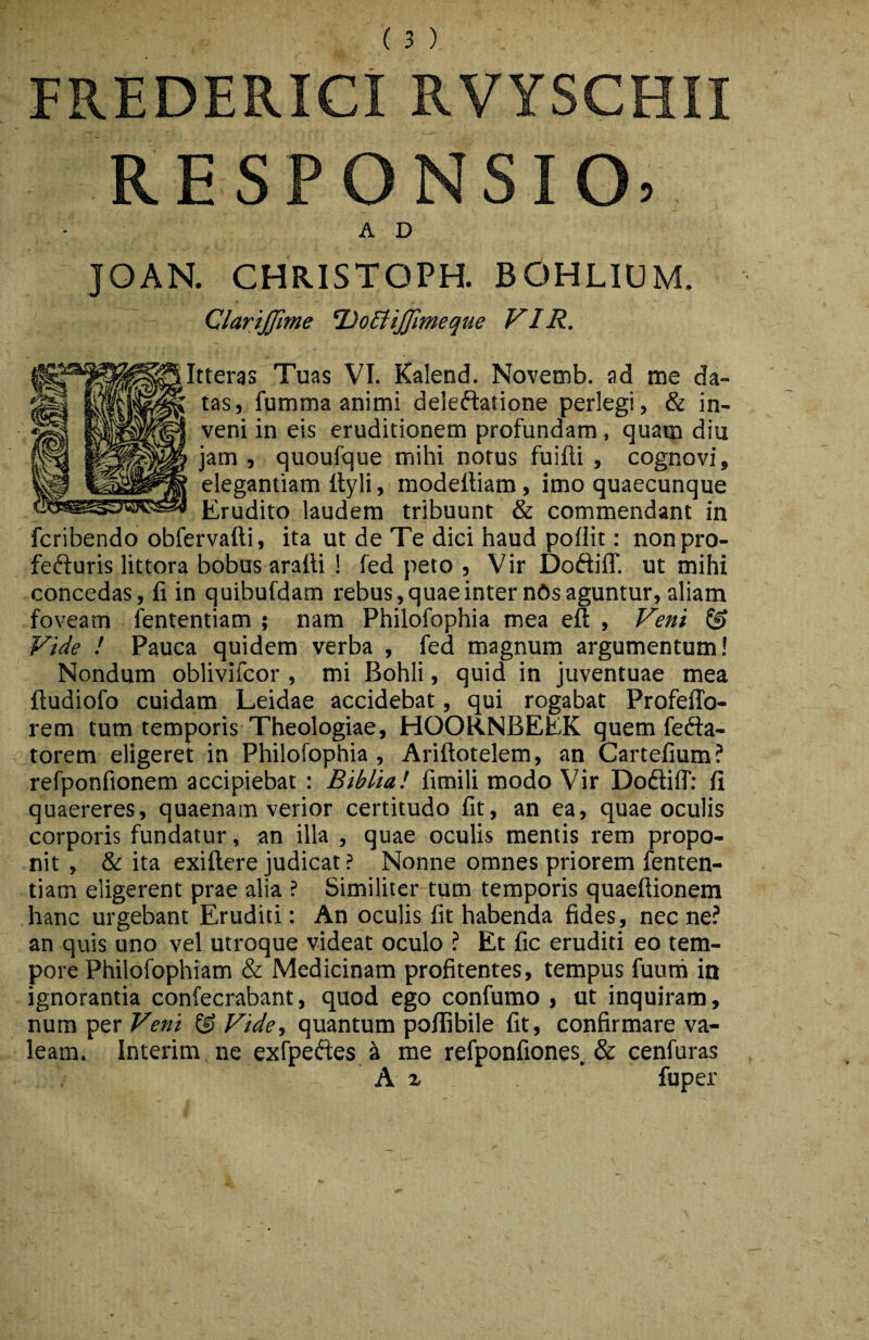 FREDERICi RVYSCHII RESPONSIO, AD JOAN. CHRISTOPH. BOHLIUM. ClariJJlme TJodtiJfmeque VIR. tteras Tuas VI. Kalend. Novemb. ad me da¬ tas, fumma animi deieftatione perlegi, & in¬ veni in eis eruditionem profundam, quam diu jam , quoufque mihi notus fuifli , cognovi, elegantiam Ityli, modeftiam, imo quaecunque Erudito laudem tribuunt & commendant in fcribendo obfervafti, ita ut de Te dici haud poffit; nonpro- fefturis littora bobus arafti ! fed peto , Vir DoftifT. ut mihi concedas, fi in quibufdam rebus, quae inter n6s aguntur, aliam foveam fententiam ; nam Philofophia mea eft , Veni & Vide ! Pauca quidem verba , fed magnum argumentum! Nondum oblivifcor , mi Bohli, quid in juventuae mea ftudiofo cuidam Leidae accidebat, qui rogabat Profeflb- rem tum temporis Theologiae, HOORNBEEK quem fefta- <’torem eligeret in Philofophia, Ariftotelem, an Cartefium? refponfionem accipiebat : Biblia! fimili modo Vir Dodtiff: fi quaereres, quaenam verior certitudo fit, an ea, quae oculis corporis fundatur, an illa , quae oculis mentis rem propo¬ nit , & ita exiftere judicat ? Nonne omnes priorem fenten¬ tiam eligerent prae alia ? Similiter tum temporis quaeftionem hanc urgebant Eruditi: An oculis fit habenda fides, nec ne? an quis uno vel utroque videat oculo ? Et fic eruditi eo tem¬ pore Philofophiam & Medicinam profitentes, tempus fuurh in ignorantia confecrabant, quod ego confumo , ut inquiram, num per Veni ® Vide, quantum poflibile fit, confirmare va¬ leam. Interim ne exfpedes i me refponfiones & cenfuras A X * fuper