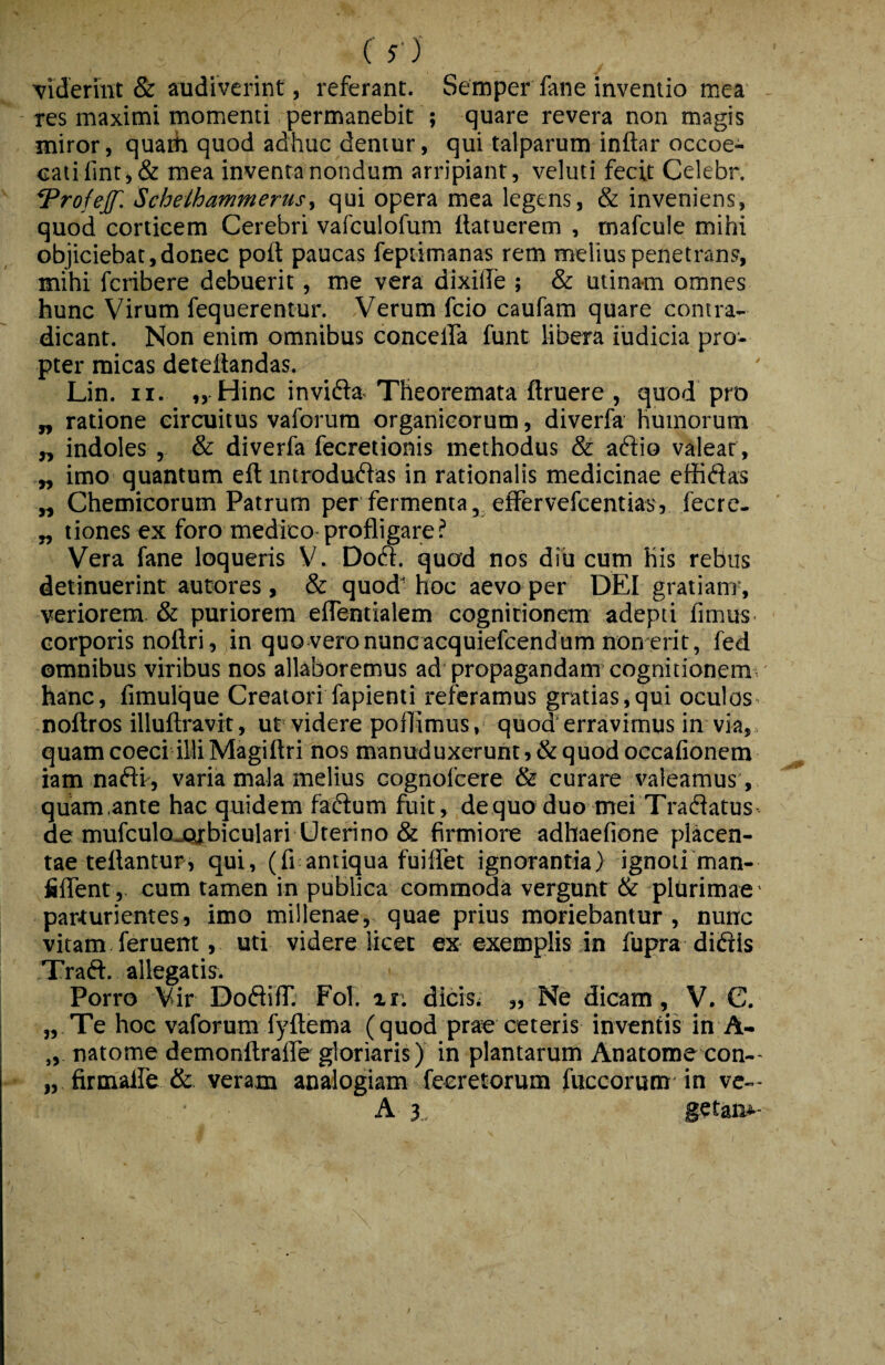 ( S') Viderint & audiverint, referant. Semper fane inventio mea res maximi momenti permanebit ; quare revera non magis miror, quaih quod adhuc dentur, qui talparum inftar occoe- catifint,& mea inventa nondum arripiant, veluti fecit Celebr. ^rofejf. Schelhammerusy qui opera mea legens, & inveniens, quod corticem Cerebri vafculofum ftatuerem , mafcule mihi objiciebat,donec poit paucas feptimanas rem melius penetrans, mihi fcribere debuerit, me vera dixilfe ; & utinam omnes hunc Virum fequerentur. Verum fcio caufam quare contra¬ dicant. Non enim omnibus conceffa funt libera iudicia pro¬ pter micas deteilandas. Lin. II. „ Hinc invidia. Theoremata ftruere , quod pro „ ratione circuitus vaforum organicorum, diverfa humorum „ indoles , & diverfa fecretionis methodus & adiio valear, „ imo quantum eft introdudias in rationalis medicinae effidias „ Chemicorum Patrum per fermenta, effervefcemiasj fecre- „ tiones ex foro medico profligare ? Vera fane loqueris V. Dodt. quod nos diu cum his rebus detinuerint autores , & quod hoc aevo per DEI gratiam’, veriorem & puriorem eflentialem cognitionem adepti fimus corporis noftri, in quo vero nunc acquiefcendum nonerit, fed omnibus viribus nos allaboremus ad propagandam cognitionem • hanc, fimulque Creatori fapienti referamus gratias,qui oculos, noftros illuftravit, ut videre poflimus, quod erravimus in via, quamcoeci illiMagiftri nos manuduxerunt,&quod occafionem iam nadif, varia mala melius cognofcere & curare valeamus , , quam.ante hac quidem fadfum fuit, dequo duo mei Tradfatus de mufculojQrbiculari Uterino & firmiore adhaefione fdacen- tae teflantur, qui, (fi antiqua fuiflet ignorantia} ignoti man- fiflent, cum tamen in publica commoda vergunt & plurimae ■ parturientes, imo millenae, quae prius moriebantur , nunc vitam feruent, uti videre licet ex exemplis in fupra didiis Tradi, allegatis. ' Porro Vir Dodliff Fol. zr: dicis; „ Ne dicam, V. C, „ Te hoe vaforum fyftema (quod prae ceteris inventis in A- „ natome demonftrafle gloriaris) in plantarum Anatome con-- „ firmaife & veram analogiam fecretorum fuccorum in ve— A 3 getan^^-