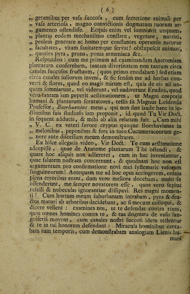 •5, getantibus per vafa fuccofa , cum fecretione animali per >, vafa arteriofa , magno conviftionis dogmatum tuorum ar- „ gumento oftendifle. Ecquis enim vel fomniaf\'it unquam» „ plantas eodem mechanifmo conflare, vegetare, nutriri, „ proletn generare ac homo per conflantes operantis naturae „ facultates, vitam fanitatemque fervat? obflupefcitanimus^, 5, quoties pyra , pruna, poma armeniaca &c. Refpondeo : cum me primum ad examinandam Anatomiam plantarum conferebam, tantam diverfitatem non tantum circa coales fuccofos fruduum, (quos primo enodabam) fedetiam circa canales foliorum inveni, & fic fenfim me ad herbas con¬ verti & flores, quod eo magis mirum efl, quia de eis nii un¬ quam fomniarunt, vel viderunt, vel audiverunt Eruditi,quod vero tantam iam peperit aeflimationera., ut Magni corporis humani & plantarum fcrutatores, teflis fit Magnus Leidenfis Profefibr , Boerhaavius meus, qui non fine laude haec in le- ftionibus fuis fludiofis iam proponit, id quod Tu Vir Dod. in fequent adducis, & mihi ab aliis relatum fuit. „ Cum mihi „ V. C. ex veteri favore cryptas quoque Boerhavianas in ,, melonibus, peponibus & fere in toto Cucumeraceorum ge- „ nere pte difcclfum meum demonftrares. Ex hifce allegatis video , Vir Dodl. Te cum aeflimatione adcepifle , quae de Anatome plantarum Tibi oflendi, & quare hoc aliquis non adfereret, cum in hac inveniantur, quae falutem noflram concernunt, & quodnam hoc non efl argumentum pro confirmatione novi mei fyflematis vaforum fanguineorum! Antequam me ad hoc opus accingerem , omnia plena erroribus erant, dum vero meliora docebam, multi fe offenderunt, me femper novatorem effe , quos vero fepius refelli & nubeculas ignorantiae diflipavi. Res magni momen¬ ti ! Cum hortum tneum fuburbanum intrabam , pyra &.fru- dius maturi ab arboribus decidebant, ac fimecum colloqui, & dicere vellent : examines nos, ut te defendas contra rixas, quas omnes homines contra te , & tua dogmata de vafis fan- guiferis movent, cum canales noflri fuccofi idem teflentur & te in tui honorem defendant: Miracula hominibus canta¬ bam tum temporis, cum demonflrabam analogiam Lienis hu¬ mani